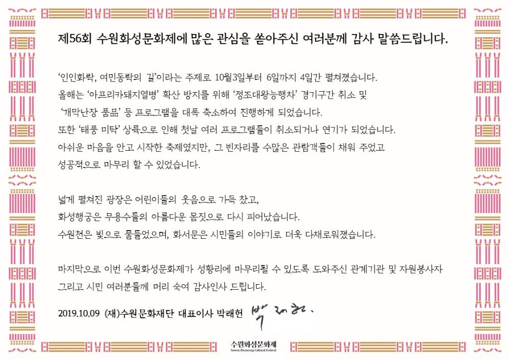 제56회 수원화성문화제에 많은 관심을 쏟아주신 여러분께 감사 말씀드립니다.  ‘인인화락, 여민동락의 길’이라는 주제로 10월3일부터 6일까지 4일간 펼쳐졌습니다. 올해는 ‘아프리카돼지열병’ 확산 방지를 위해 ‘정조대왕능행차’ 경기구간 취소 및 ‘개막난장 품品’ 등 프로그램을 대폭 축소하여 진행하게 되었습니다. 또한 ‘태풍 미탁’ 상륙으로 인해 첫날 여러 프로그램들이 취소되거나 연기가 되었습니다. 아쉬운 마음을 안고 시작한 축제였지만, 그 빈자리를 수많은 관람객들이 채워 주었고 성공적으로 마무리 할 수 있었습니다.  넓게 펼쳐진 광장은 어린이들의 웃음으로 가득 찼고, 화성행궁은 무용수들의 아름다운 몸짓으로 다시 피어났습니다. 수원천은 빛으로 물들었으며, 화서문은 시민들의 이야기로 더욱 다채로워졌습니다.     마지막으로 이번 수원화성문화제가 성황리에 마무리될 수 있도록 도와주신 관계기관 및 자원봉사자 그리고 시민 여러분들께 머리 숙여 감사인사 드립니다.  2019.10.09 (재)수원문화재단 대표이사 박래헌