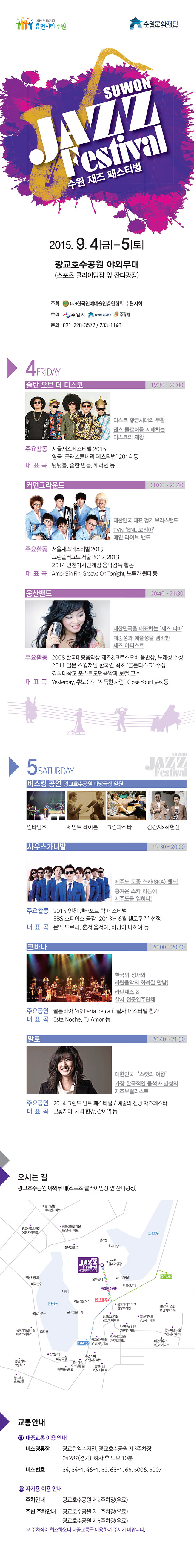 수원재즈페스티벌 2015. 9. 4(금) ~ 5(토)광교호수공원 야외무대(쓰포츠 클라이밍장 앞 잔디광장)주최 (사)한국연예예술인총연합회 수원지회문의 031-290-3572 / 233-11404 FRIDAY술탄 오브 더 디스코 19:30 ~ 20:00디스코 황금시대의 부활댄스 플로어를 지배하는디스코의 제왕주요활동 서울재즈페스티벌 2015영국 ‘글래스톤베리 페스티벌’ 2014 등대 표 곡 탱탱볼, 숱한 밤들, 캐러벤 등커먼그라운드 20:00 ~ 20:40대한민국 대표 펑키 브라스밴드TVN‘SNL 코리아’메인 라이브 밴드주요활동 서울재즈페스티벌 2015그린플러그드 서울 2012, 20132014 인천아시안게임 음악감독 활동대 표 곡 Amor Sin Fin, Groove On Tonight, 노루가 뛴다 등웅산밴드 20:40 ~ 21:30대한민국을 대표하는‘재즈 디바’대중성과 예술성을 겸비한재즈 아티스트주요활동 2008 한국대중음악상 재즈&크로스오버 음반상, 노래상 수상2011 일본 스윙저널 한국인 최초 ‘골든디스크’ 수상경희대학교 포스트모던음악과 보컬 교수대 표 곡 Yesterday, 추노 OST ‘지독한 사랑’, Close Your Eyes 등5 SATURDAY버스킹 공연 광교호수공원 마당극장 일원썸타임즈 세인트 레이븐 크림파스타 김간지x하헌진사우스카니발 19:30 ~ 20:00제주도 토종 스카(SKA) 밴드!흥겨운 스카 리듬에제주도를 입히다!주요활동 2015 인천 펜타포트 락 페스티벌EBS 스페이스 공감 ‘2013년 6월 헬로쿠키’ 선정대 표 곡 몬딱 도르라, 혼저 옵서예, 바당이 나꺼여 등코바나 20:00 ~ 20:40한국의 정서와라틴음악의 화려한 만남!라틴재즈 &살사 전문연주단체주요공연 콜롬비아 ‘49 Feria de cali’ 살사 페스티벌 참가대 표 곡 Esta Noche, Tu Amor 등말로 20:40 ~ 21:30대한민국‘스캣의 여왕’가장 한국적인 음색과 발성의재즈보컬리스트주요공연 2014 그랜드 민트 페스티벌 / 예술의 전당 재즈페스타대 표 곡 벚꽃지다, 새벽 한강, 간이역 등교통안내대중교통 이용 안내버스정류장 광교한양수자인, 광교호수공원 제3주차장04287(경기) 하차 후 도보 10분버스번호 34, 34-1, 46-1, 52, 63-1, 65, 5006, 5007자가용 이용 안내주차안내 광교호수공원 제2주차장(유료)주변 주차안내 광교호수공원 제1주차장(유료)광교호수공원 제3주차장(유료)※ 주차장이 협소하오니 대중교통을 이용하여 주시기 바랍니다.