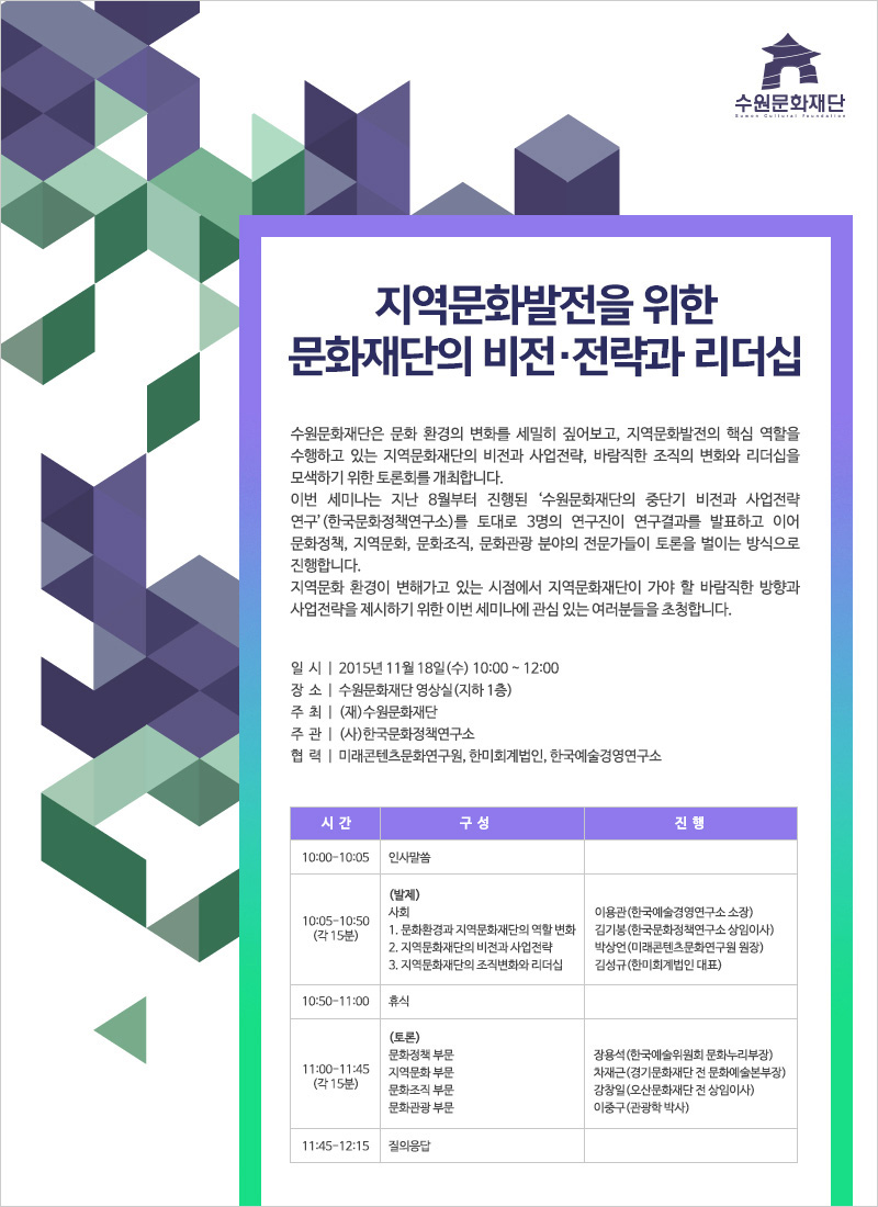 지역문화발전을 위한 문화재단의 비전·전략과 리더십수원문화재단은 문화 환경의 변화를 세밀히 짚어보고, 지역문화발전의 핵심 역할을 수행하고 있는 지역문화재단의 비전과 사업전략, 바람직한 조직의 변화와 리더십을 모색하기 위한 토론회를 개최합니다. 이번 세미나는 지난 8월부터 진행된 ‘수원문화재단의 중단기 비전과 사업전략 연구’(한국문화정책연구소)를 토대로 3명의 연구진이 연구결과를 발표하고 이어 문화정책, 지역문화, 문화조직, 문화관광 분야의 전문가들이 토론을 벌이는 방식으로 진행합니다. 지역문화 환경이 변해가고 있는 시점에서 지역문화재단이 가야 할 바람직한 방향과 사업전략을 제시하기 위한 이번 세미나에 관심 있는 여러분들을 초청합니다.일시 | 2015년 11월 18일(수) 10:00 ~ 12:00장소 | 수원문화재단 영상실(지하 1층)주 최 | (재)수원문화재단주 관 | (사)한국문화정책연구소협 력 | 미래콘텐츠문화연구원, 한미회계법인, 한국예술경영연구소시간 구성 진행10:00-10:05 인사말씀10:05-10:50(각 15분)(발제)사회 이용관(한국예술경영연구소 소장)1. 문화환경과 지역문화재단의 역할 변화 김기봉(한국문화정책연구소 상임이사)2. 지역문화재단의 비전과 사업전략 박상언(미래콘텐츠문화연구원 원장)3. 지역문화재단의 조직변화와 리더십 김성규(한미회계법인 대표)10:50-11:00 휴식11:00-11:45(각 15분)(토론)문화정책 부문 장용석(한국예술위원회 문화누리부장)지역문화 부문 차재근(경기문화재단 전 문화예술본부장)문화조직 부문 강창일(오산문화재단 전 상임이사)문화관광 부문 이중구(관광학 박사)11:45-12:15 질의응답