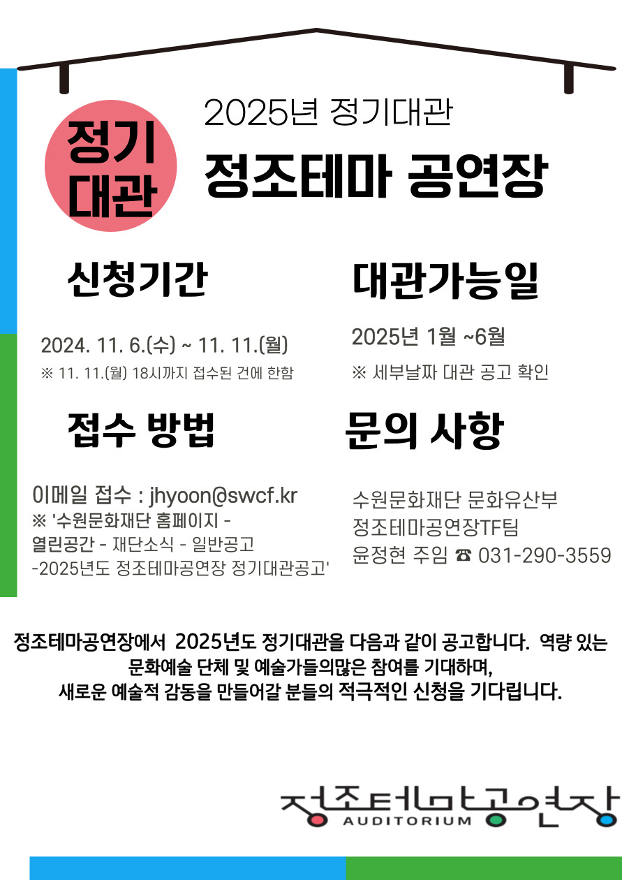 2025년 정기대관 정조테마공연장 신청기간 2024.11.6.(수)~11.11.(월) *11.11(월) 18시까지 접수된 건에 한함. 대관가능일 2025년 1월~6월 *세부날짜 대관 공고 확인 접수방법 이메일접수 :jhyoon@swcf.kr *'수원문화재단 홈페이지-열린공간-재단소식-일반공고-2025년도 정조테마공연장 정기대관공고' 문의사항 수원문화재단 문화유산부 정조테마공연장TF팀 윤정현 주임 031-290-3559 정조테마공연장에서 2025년도 정기대관을 다음과 같이 공고합니다. 역량 있는 문화예술 단체 및 예술가들의 많은 참여를 기대하며, 새로운 예술적 감동을 만들어갈 분들의 적극적인 신청을 기다립니다. 정조테마공연장 AUDITORIUM