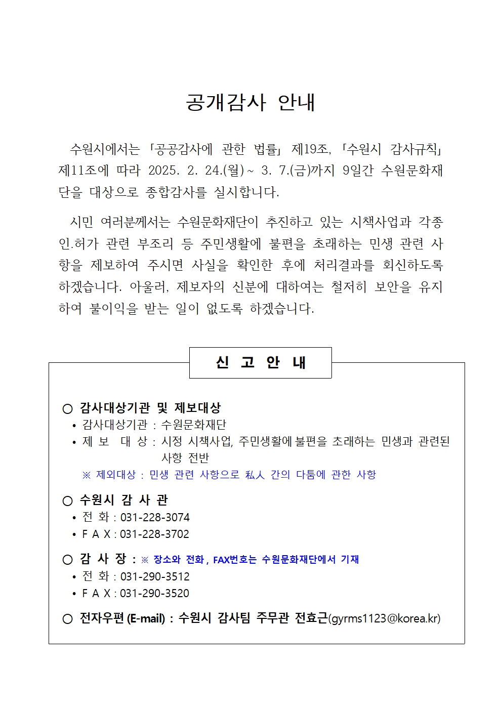 공개감사 안내 수원시에서는 공공감사에 관한 법률 제19조, 수원시 감사규칙 제11조에 따라 2025. 2. 24.(월)~ 3. 7.(금)까지 9일간 수원문화재단을 대상으로 종합감사를 실시합니다. 시민 여러분께서는 수원문화재단이 추진하고 있는 시책사업과 각종 인․허가 관련 부조리 등 주민생활에 불편을 초래하는 민생 관련 사항을 제보하여 주시면 사실을 확인한 후에 처리결과를 회신하도록 하겠습니다. 아울러, 제보자의 신분에 대하여는 철저히 보안을 유지하여 불이익을 받는 일이 없도록 하겠습니다. 신고안내 감사대상기관 및 제보대상 감사대상기관 : 수원문화재단 제 보 대 상 : 시정 시책사업, 주민생활에불편을초래하는 민생과 관련된사항 전반 ※ 제외대상 : 민생 관련 사항으로 私人 간의 다툼에 관한 사항 수원시 감 사 관 전 화：031-228-3074 F A X：031-228-3702 감 사 장 : ※ 장소와 전화, FAX번호는 수원문화재단에서 기재 전 화：031-290-3512 F A X：031-290-3520 전자우편(E-mail) : 수원시 감사팀 주무관 전효근(gyrms1123@korea.kr)