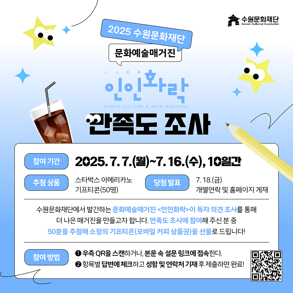 수원문화재단 2025 수원문화재단 문화예술매거진 人人和樂 인인화락 SUWON CULTURE & ARTS MAGAZINE 만족도 조사 참여 기간 2025. 7.7.(월)~7.16.(수), 10일간 추첨 상품 스타벅스 아메리카노 기프티콘(50명) 당첨 발표 7. 18.(금) 개별연락 및 홈페이지 게재 수원문화재단에서 발간하는 문화예술매거진 인인화락이 독자 의견 조사를 통해 더 나은 매거진을 만들고자 합니다. 만족도 조사에 참여해 주신 분 중 50분을 추첨해 소정의 기프티콘(모바일 커피 상품권)을 선물로 드립니다! 참여 방법 1우측 QR을 스캔하거나, 본문 속 설문 링크에 접속한다. 2항목별 답변에 체크하고 성함 및 연락처 기재 후 제출하면 완료!