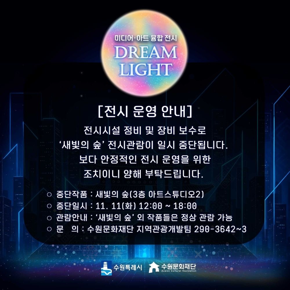 미디어, 아트 융합 전시 DREAM LIGHT [전시 운영 안내] 전시시설 정비 및 장비 보수로 새빛의 숲 전시관람이 일시 중단됩니다. 보다 안정적인 전시 운영을 위한 조치이니 양해 부탁드립니다. - 중단작품 : 새빛의 숲(3층 아트스튜디오2) -중단일시 : 11. 11(화) 12:00~18:00 -관람안내 : 새빛의 숲 외 작품들은 정상 관람 가능 -문의 : 수원문화재단 지역관광개발팀 290-3642~3 수원특례시 수원문화재단