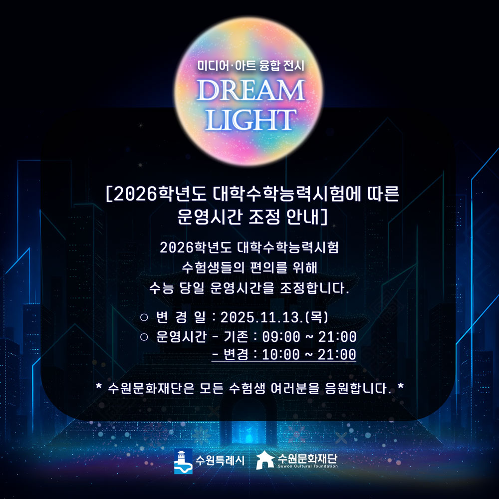 미디어아트 융합전시 DREAM LIGHT [2026학년도 대학수학능력시험에 따른 운영시간 조정 안내] 2026학년도 대학수학능력시험 수험생들의 편의를 위해 수능 당일 운영시간을 조정합니다. ○ 변경일 : 2025.11.13.(목) ○ 운영시간 :  - 기존 : 09:00-21:00 - 변경 : 09:00 → 10:00 * 수원문화재단은 모든 수험생 여러분을 응원합니다. *