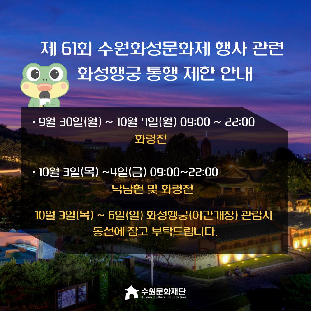 제 61회 수원화성문화제 행사 관련 화성행궁 통행 제한 안내  9월 30일(월) ~ 10월 7일(월) 09:00 ~ 22:00 화령전  10월 3일(목) ~4일(금) 09:00~22:00  낙남헌 및 화령전  10월 3일(목) ~ 6일(일) 화성행궁(야간개장) 관람시 동선에 참고 부탁드립니다.  수원문화재단