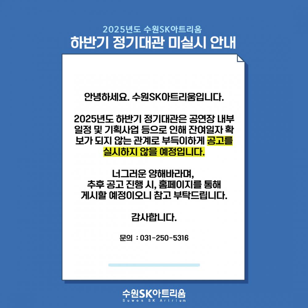 2025년도 수원SK아트리움 하반기 정기대관 미실시 안내 안녕하세요. 수원SK아트리움입니다. 2025년도 하반기 정기대관은 공연장 내부 일정 및 기획사업 등으로 인해 잔여일자 확보가 되지 않는 관계로 부득이하게 공고를 실시하지 않을 예정입니다. 너그러운 양해 바라며, 추후 공고 진행 시, 홈페이지를 통해 게시할 예정이오니 참고 부탁드립니다. 감사합니다. 문의: 031-250-5316