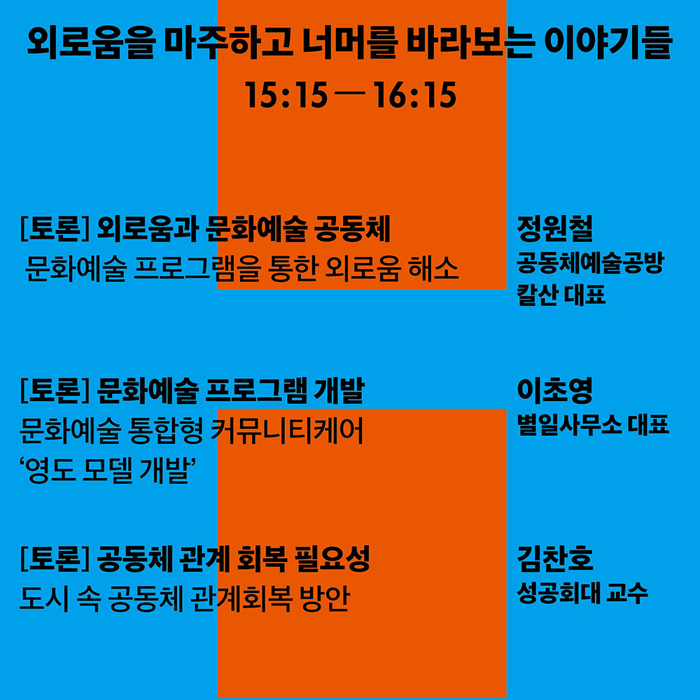 외로움을 마주하고 너머를 바라보는 이야기들 15:15-16:15 [토론] 외로움과 문화예술 공동체 문화예술 프로그램을 통한 외로움 해소 정원철 공동체예술공방 칼산대표 [토론] 문화예술 프로그램 개발 문화예술 통합형 커뮤니티케어 영도모델개발 이초영 별일사무소 대표 [토론]공동체 관계 회복 필요성 도시 속 공동체 관계회복 방안 김찬호 성공회대 교수