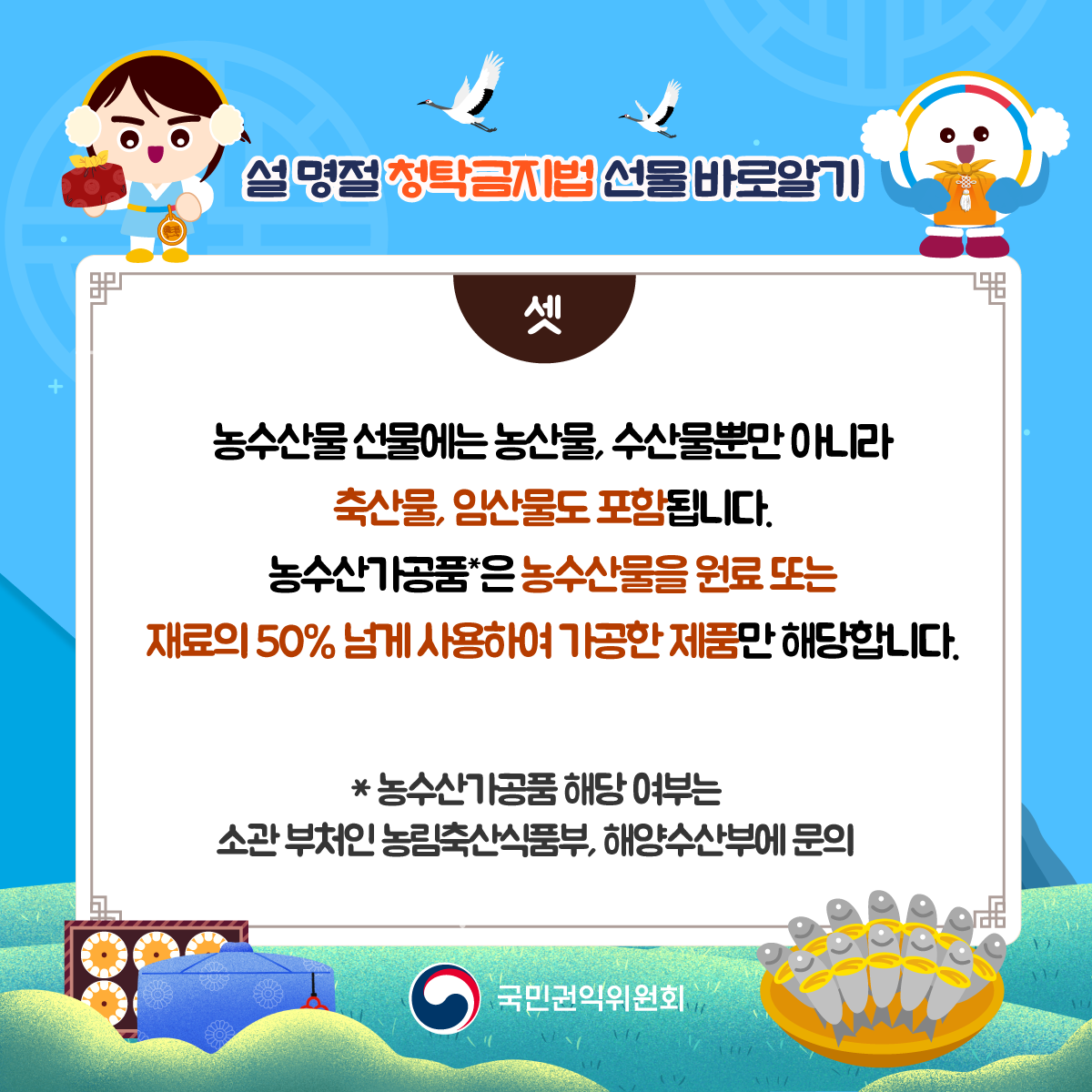 농수산물 선물에는 농산물, 수산물뿐만 아니라 축산물, 임산물도 포함됩니다. 농수산가공품은 농수산물을 원료 또는 재료의 50% 넘게 사용하여 가공한 제품만 해당합니다. 농수산가공품 해당 여부는 소관 부처인 농림축산식품부, 해양수산부에 문의