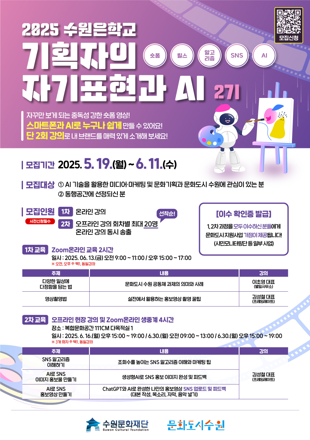 모집신청 qr IMAGE 숏폼 릴스 알고리즘 SNS AI 2025 수원은학교 기획자의 자기표현과 AI 2기 자꾸만 보게 되는 중독성 강한 숏폼 영상! 스마트폰과 AI로 누구나 쉽게 만들 수 있어요! 단 2회 강의로 내 브랜드를 매력 있게 소개해 보세요! 모집기간 2025.5.19.(월)~6.11.(수) 선착순! 모집대상 1. AI 기술을 활용한 미디어, 마케팅 및 문화 기획과 문화도시 수원에 관심이 있는 분 2. 동행공간에 선정되신 분 모집인원 사전신청필수 1차 온라인강의 2차 오프라인 강의 회차별 최대 20명 선착순! 온라인 강의 동시 송출 1차 교육 Zoom온라인 교육 2시간 일시 : 2025. 06. 13.(금) 오전9:00~11:00/오후15:00~17:00 ※오전, 오후 中 택1, 동일강좌 1차교육에 대한 주제, 내용, 강의입니다. 다양한 일상에 다정함을 담는 법/문화도시 수원 공동체 과제의 의미와 사례/이초영대표(별일사무소) 영상촬영법/실전에서 활용하는 홍보영상 촬영 꿀팁/김성철 대표(프레임레이트) 2차교육 오프라인 현장 강의 및 Zoom온라인 생중계 4시간 장소: 복합문화공간 111CM다목적실1 일시: 2025.6.16.(월) 오후15:00~19:00/6.30.(월) 오전 09:00~13:00/6.30.(월) 오후 15:00~19:00 ※ 3개 회차 中 택1, 동일강좌 2차교육에 대한 주제, 내용, 강의입니다. SNS 알고리즘 이해하기/조회수를 높이는 SNS 알고리즘 이해와 마케팅 팁 AI로 SNS이미지 홍보물 만들기/생성형AI로 SNS홍보 이미지 완성 및 피드백 AI로 SNS 홍보영상 만들기/ChatGPT와 AI로 완성한 나만의 홍보영상 SNS 업로드 및 피드백(대본작성, 목소리, 자막, 음악 넣기) 김성철 대표(프레임레이트) 수원문화재단 문화도시수원