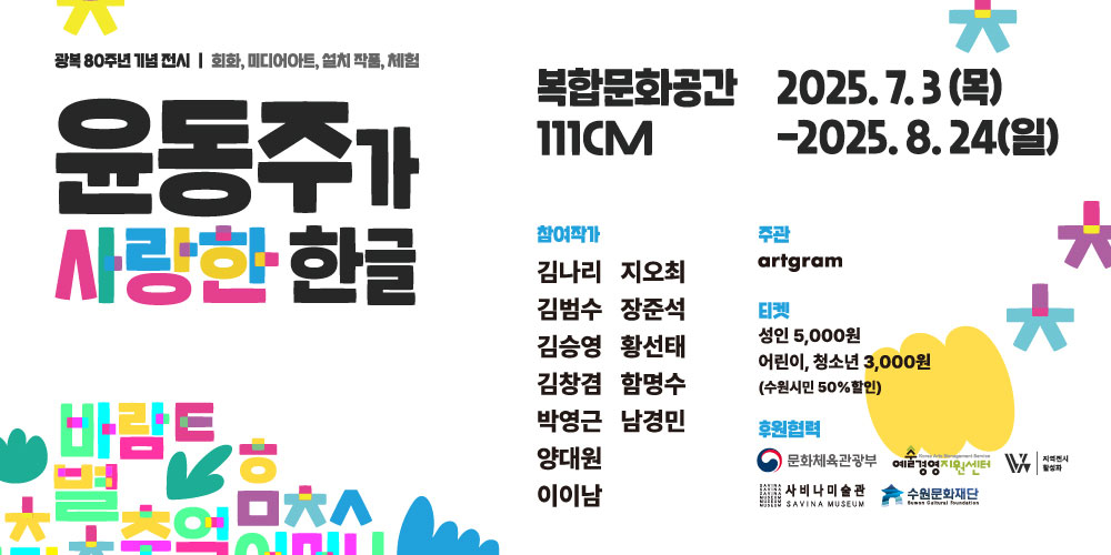 광복 80주년 기념 전시/ 회화, 미디어아트, 설치 작품, 체험 윤동주가 사랑한 한글 복합문화공간 111CM 2025.7.3(목)-2025.8.24(일) 참여작가 김나리 김범수 김승영 김창겸 박영근 양대원 이이남 지오최 장준석 황선태 함영수 남경민 주관 artgram 티켓 성인 5,000원 어린이, 청소년 3,000원(수원시민 50% 할인) 후원협력 문화체육관광부 예술경영지원센터 지역전시 활성화 사비나미술관 수원문화재단