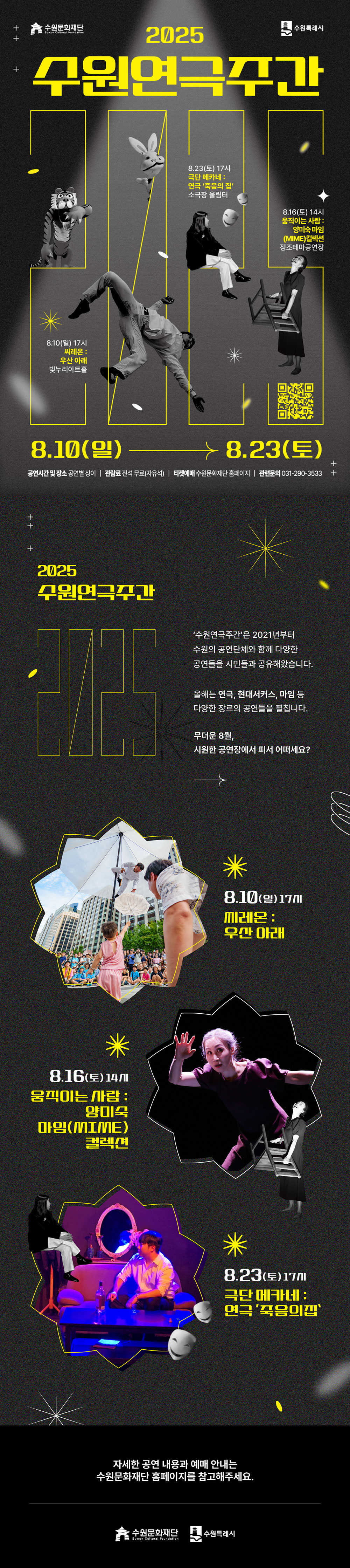 수원문화재단 수원특례시 2025 수원연극주간 8.10(일) 17시 씨레온 : 우산 아래 빛누리아트홀 8.23(토) 17시 극단 메카네 : 연극 죽음의 집 소극장 울림터 8.16(토) 14시 움직이는 사람 : 양미숙 마임(MIME)컬렉션 정조테마공연장 8.10(일)-8.23(토) 공연시간 및 장소 공연별 상이/ 관람료 전석 무료(자유석) 티켓예매 수원문화재단 홈페이지/ 관련문의 031-270-3533  2025 수원연극주간  수원연극주간은 2021년부터 수원의 공연단체와 함께 다양한 공연들을 시민들과 공유해왔습니다. 올해는 연극, 현대서커스, 마임 등 다양한 장르의 공연들을 펼칩니다. 무더운 8월, 시원한 공연장에서 피서 어떠세요? 8.10(일) 17시 씨레온 : 우산 아래 8.16(토) 14시 움직이는 사람 : 양미숙 마임(MIME)컬렉션 8.23(토) 17시 극단 메카네 : 연극 죽음의 집 자세한 공연 내용과 예매 안내는 수원문화재단 홈페이지를 참고해주세요. 수원문화재단 수원특례시