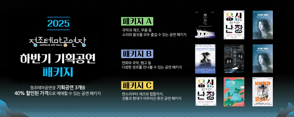 2025 정조테마공연장 JEONGJO ART HALL 하반기 기획공연 패키지 정조테마공연장 기획공연 3개를 40% 할인된 가격으로 예매할 수 있는 공연 패키지 패키지A 국악과 재즈, 무용 등 소리와 몸짓을 모두 즐길 수 있는 공연 패키지 패키지B 연희와 국악, 탱고 등 다양한 장르를 만나볼 수 있는 공연 패키지 패키지C 판소리부터 재즈와 힙합까지, 전통과 현대가 어우러진 퓨전 공연 패키지 우측 하반기 기획공연 8건 대표 포스터 이미지 위치함.