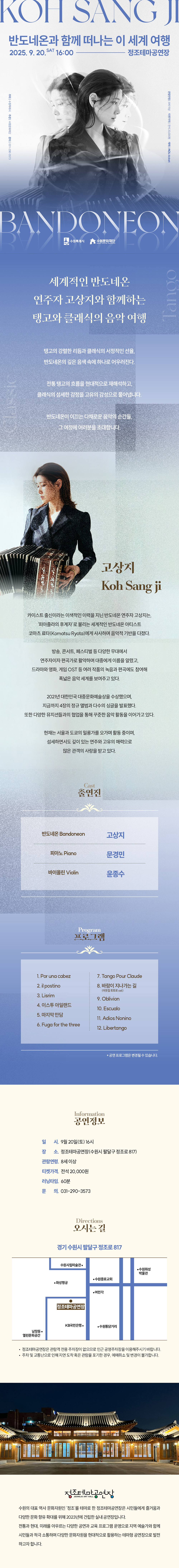 KOH SANG JI 반도네온과 함께 떠나는 이 세계 여행 2025.9.20.SAT16:00-정조테마공연장  주최 수원특례시 주관 수원문화재단 문의 031-290-3573  고상지 사진  관람연령 8세 이상 티켓가격 전석 20,000원 예매 NOL ticket  BANDONEON 수원특례시, 수원문화재단 로고   세계적인 반도네온 연주자 고상지와 함께하는 탱고와 클래식의 음악 여행  탱고의 강렬한 리듬과 클래식의 서정적인 선율, 반도네온의 깊은 음색 속에 하나로 어우러진다.  전통 탱고의 흐름을 현대적으로 재해석하고, 클래식의 섬세한 감정을 고유의 감성으로 풀어냅니다.  반도네온이 이끄는 다채로운 음악의 순간들, 그 여정에 여러분을 초대합니다.   왼쪽 고상지 사진 고상지 Koh Sang Ji  카이스트 출신이라는 이색적인 이력을 지닌 반도네온 연주자 고상지는, 피아졸라의 후계자로 불리는 세계적인 반도네온 아티스트 코마츠 료타(Komatsa Ryota)에게 사사하며 음악적 기반을 다졌다.  방송, 콘서트, 페스티벌 등 다양한 무대에서 연주자이자 편곡가로 활약하며 대중에게 이름을 알렸고, 드라마와 영화, 게임 OST 등 여러 작품의 녹음과 편곡에도 참여해 폭넓은 음악 세계를 보여주고 있다.  2021년 대한민국 대중문화예술상을 수상했으며, 지금까지 4장의 정규 앨범과 다수의 싱글을 발표했다. 또한 다양한 뮤지션들과의 협업을 통해 꾸준한 음악 활동을 이어가고 있다.  현재는 서울과 도쿄의 밀롱가를 오가며 활동 중이며, 섬세하면서도 깊이 있는 연주와 고유의 매력으로 많은 관객의 사랑을 받고 있다.   Cast 출연진 반도네온 Bandoneon 고상지 피아노 Piano 문경민 바이올린 Violin 윤종수   Program 프로그램 1. Por una cabeza 2. il postino 3. Lisrim 4. 이스투 아일랜드 5. 마지막 만담 6. Fuga for the three 7. Tango Pour Claude 8. 바람이 지나가는 길 (이웃집 토토로 ost) 9. Oblivion 10. Escualo 11. Adios Nonino 12. Libertango * 공연 프로그램은 변경될 수 있습니다.   Information 공연 정보 일시: 9월 20일(토) 16시 장소: 정조테마공연장(수원시 팔달구 정조로 817) 관람연령: 8세 이상 티켓가격: 전석 20,000원 러닝타임: 60분 문의: 031-290-3573   Directions 오시는 길 경기 수원시 팔달구 정조로 817 약도 이미지 1종 -정조테마공연장은 관람객 전용 주차장이 없으므로 인근 공영주차장을 이용해 주시기 바랍니다. -주차 및 교통난으로 인해 지연 도착 혹은 관람을 포기한 경우, 예매 취소 및 변경이 불가합니다.   정조테마공연장 사진 정조테마공연장 로고  수원의 대표 역사 문화자원인 정조를 테마로 한 정조테마공연장은 시민들에게 즐거움과 다양한 문화 향유 확대를 위해 2023년에 건립한 실내 공연장입니다. 전통과 현대, 미래를 아우르는 다양한 공연과 교육 프로그램 운영으로 지역 예술가와 함께 시민들과 적극 소통하며 다양한 문화자원을 현대적으로 활용하는 테마형 공연장으로 발전하고자 합니다.