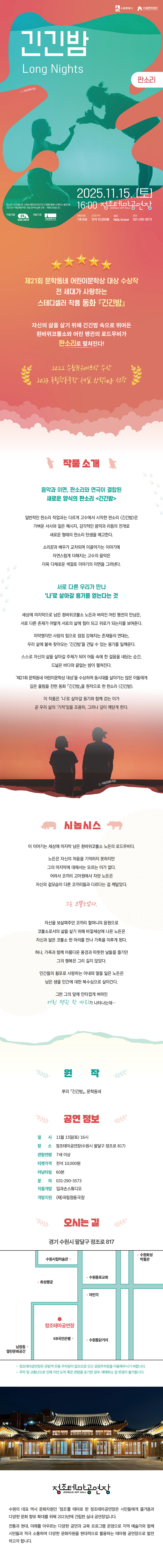 수원특례시 수원문화재단 긴긴밤 Long Night 판소리 국립정동극장 2025.11.15.(토) 16:00 정조테마공연장 JEONG JO ART HALL 관람연령 7세 이상 티켓가격 전석 10,000원 예매 NOL Ticket 문의 031-290-3573 판소리 긴긴밤은 수림뉴웨이브2022의 지원을 통해 쇼케이스 발표 후, 2023년 국립정동극장 세실 창작ing에 선정개발되었습니다. 별 다섯 개 이미지 제21회 문학동네 어린이문학상 대상 수상작 전 세대가 사랑하는 스테디셀러 작품 동화 긴긴밤  자신의 삶을 살기 위해 긴긴밤 속으로 뛰어든 흰바위코뿔소와 어린 펭귄의 로드무비가 판소리로 펼쳐진다!  2022 수림뉴웨이브상 수상 2023 국립정동극장 세실 창작ing 선정  작품 소개  음악과 이면, 판소리와 연극이 결합된 새로운 양식의 판소리 긴긴밤  일반적인 판소리 작업과는 다르게 고수에서 시작한 판소리 긴긴밤은 가벼운 서사와 짙은 메시지, 감각적인 음악과 리듬의 전개로 새로운 형태의 판소리 탄생을 예고한다.  소리꾼과 배우가 교차되며 이끌어가는 이야기에 자연스럽게 더해지는 고수의 음악은 더욱 다채로운 색깔로 이야기의 이면을 그려낸다.  서로 다른 우리가 만나 나로 살아갈 용기를 얻는다는 것  세상에 마지막으로 남은 흰바위코뿔소 노든과 버려진 어린 펭귄의 만남은, 서로 다른 존재가 어떻게 서로의 삶에 힘이 되고 위로가 되는지를 보여준다.  미약했지만 사랑의 힘으로 점점 강해지는 존재들의 연대는, 우리 삶에 불쑥 찾아오는 긴긴밤을 견딜 수 있는 용기를 일깨운다.  스스로 자신의 삶을 살아갈 주체가 되어 어둠 속에 한 걸음을 내딛는 순간, 드넓은 바다와 끝없는 밤이 펼쳐진다.  제21회 문학동네 어린이문학상 대상을 수상하며 동시대를 살아가는 많은 이들에게 깊은 울림을 전한 동화 긴긴밤을 원작으로 한 판소리 긴긴밤.  이 작품은 나로 살아갈 용기와 함께 걷는 이가 곧 우리 삶의 기적임을 조용히, 그러나 깊이 깨닫게 한다.  시놉시스  이 이야기는 세상에 마지막 남은 흰바위코뿔소 노든의 로드무비다.  노든은 자신의 처음을 기억하지 못하지만 그의 마지막에 대해서는 모르는 이가 없다. 어려서 코끼리 고아원에서 자란 노든은 자신의 겉모습이 다른 코끼리들과 다르다는 걸 깨달았다.  그는 코뿔소였다.  자신을 보살펴주던 코끼리 할머니의 응원으로 코뿔소로서의 삶을 살기 위해 바깥세상에 나온 노든은 자신과 닮은 코뿔소 한 마리를 만나 가족을 이루게 된다.  허나, 가족과 함께 아름다운 풍경과 따뜻한 날들을 즐기던 그의 행복은 그리 길지 않았다. 인간들의 횡포로 사랑하는 아내와 딸을 잃은 노든은 남은 생을 인간에 대한 복수심으로 살아간다.  그런 그의 앞에 안타깝게 버려진 어린 펭귄 한 마리가 나타나는데…   원작 루리 긴긴밤, 문학동네   공연정보 일시: 11월 15일(토) 16시 장소: 정조테마공연장(수원시 팔달구 정조로 817) 관람연령: 7세 이상 티켓가격: 전석 10,000원 러닝타임: 60분 문의: 031-290-3573 작품개발: 입과손스튜디오 개발지원: (재)국립정동극장   오시는 길 경기 수원시 팔달구 정조로 817 약도 이미지 1건 -정조테마공연장은 관람객 전용 주차장이 없으므로 인근 공영주차장을 이용해 주시기 바랍니다. -주차 및 교통난으로 인해 지연 도착 혹은 관람을 포기한 경우, 예매 취소 및 변경이 불가합니다.   정조테마공연장 수원의 대표 역사 문화자원인 정조를 테마로 한 정조테마공연장은 시민들에게 즐거움과 다양한 문화 향유 확대를 위해 2023년에 건립한 실내 공연장입니다. 전통과 현대, 미래를 아우르는 다양한 공연과 교육 프로그램 운영으로 지역 예술가와 함께 시민들과 적극 소통하며 다양한 문화자원을 현대적으로 활용하는 테마형 공연장으로 발전하고자 합니다.