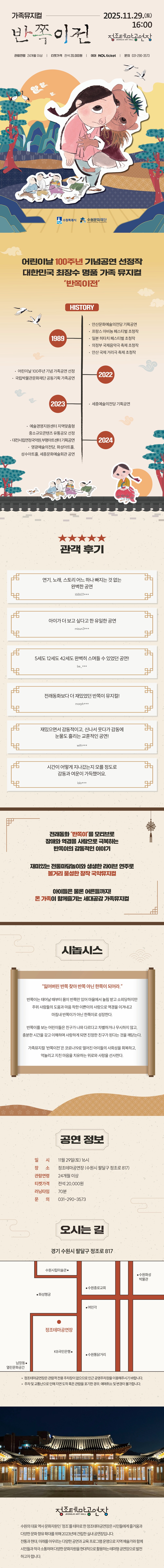 가족뮤지컬-2025.11.29.(토) 16:00 반쪽이전 정조테마공연장 JEONG JO ART HALL 관람연령 24개월 이상 티켓가격 전석 20,000원 예매 NOL ticket 문의 031-290-3573 수원특례시 수원문화재단  어린이날 100주년 기념공연 선정작 대한민국 최장수 명품 가족 뮤지컬 반쪽이전  HISTORY 1989 안산문화예술의전당 기획공연 프랑스 아비뇽 페스티벌 초청작 일본 히타치 페스티벌 초청작 의정부 국제음악극 축제 초청작 안산 국제 거리극 축제 초청작 2022 어린이날 100주년 기념 가족공연 선정 국립박물관문화재단 공동기획 가족공연 2023 세종예술의전당 기획공연 2024 예술경영지원센터 지역맞춤형 중소규모콘텐츠 유통공모 선정 대전시립연정국악원,부평아트센터 기획공연 영광예술의전당, 화성아트홀, 성수아트홀, 세종문화예술회관 공연  별 5개 이미지 관객 후기 연기, 노래, 스토리 어느 하나 빠지는 것 없는 완벽한 공연 l68601*** 아이가 더 보고 싶다고 한 유일한 공연 misun3*** 5세도 12세도 42세도 완벽히 스며들 수 있었던 공연! be_*** 전래동화보다 더 재밌었던 반쪽이 뮤지컬! morph*** 재밌으면서 감동적이고, 신나서 웃다가 감동에 눈물도 흘리는 교훈적인 공연! with*** 시간이 어떻게 지나갔는지 모를 정도로 감동과 여운이 가득했어요. lolo***  전래동화 반쪽이를 모티브로 장애와 역경을 사랑으로 극복하는 반쪽이의 감동적인 이야기 재미있는 전통마당놀이와 생생한 라이브 연주로 볼거리 풍성한 창작 국악뮤지컬 아이들은 물론 어른들까지! 온 가족이 함께 즐기는 세대공감 가족뮤지컬  시놉시스  잃어버린 반쪽 찾아 반쪽 아닌 한쪽이 되어라.  반쪽이는 태어날 때부터 몸이 반쪽만 있어 마을에서 놀림 받고 소외당하지만 주위 사람들의 도움과 마음 착한 이쁜이의 사랑으로 역경을 이겨내고 마침내 반쪽이가 아닌 한쪽이로 성장한다.  반쪽이를 보는 어린이들은 친구가 나와 다르다고 차별하거나 무시하지 않고, 충분한 시간을 갖고 이해하며 사랑하게 되면 진정한 친구가 된다는 것을 깨닫는다.  가족뮤지컬 반쪽이전은 코로나19로 멀어진 아이들의 사회성을 회복하고, 억눌리고 지친 마음을 치유하는 위로와 사랑을 선사한다.  공연정보 일시: 11월 29일(토) 16시 장소: 정조테마공연장(수원시 팔달구 정조로 817) 관람연령: 24개월 이상 티켓가격: 전석 20,000원 러닝타임: 70분 문의: 031-290-3573  오시는 길 경기 수원시 팔달구 정조로 817 약도 이미지 1건 -정조테마공연장은 관람객 전용 주차장이 없으므로 인근 공영주차장을 이용해 주시기 바랍니다. -주차 및 교통난으로 인해 지연 도착 혹은 관람을 포기한 경우, 예매 취소 및 변경이 불가합니다.   정조테마공연장 수원의 대표 역사 문화자원인 정조를 테마로 한 정조테마공연장은 시민들에게 즐거움과 다양한 문화 향유 확대를 위해 2023년에 건립한 실내 공연장입니다. 전통과 현대, 미래를 아우르는 다양한 공연과 교육 프로그램 운영으로 지역 예술가와 함께 시민들과 적극 소통하며 다양한 문화자원을 현대적으로 활용하는 테마형 공연장으로 발전하고자 합니다.