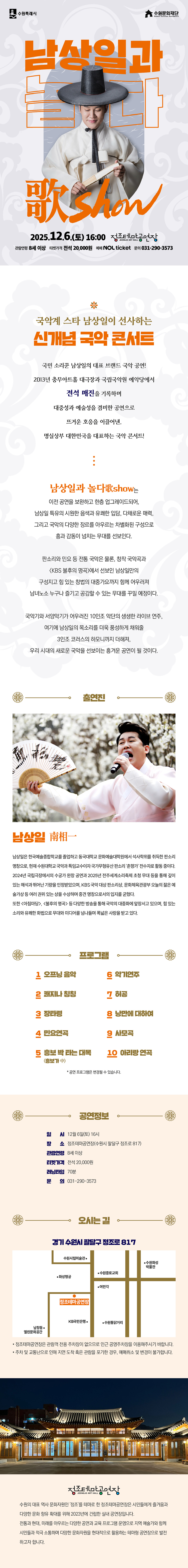 수원특례시 수원문화재단 남상일과 놀다 歌Show 2025.12.6.(토) 16:00 정조테마공연장 JEONG JO ART HALL 관람연령 8세 이상 티켓가격 전석 20,000원 예매 NOL ticket 문의 031-290-3573  국악계 스타 남상일이 선사하는 신개념 국악 콘서트  국민 소리꾼 남상일의 대표 브랜드 국악 공연! 2013년 충무아트홀 대극장과 국립국악원 예악당에서 전석 매진을 기록하며 대중성과 예술성을 겸비한 공연으로 뜨거운 호응을 이끌어낸, 명실상부 대한민국을 대표하는 국악 콘서트!  남상일과 놀다歌show는 이전 공연을 보완하고 한층 업그레이드되어, 남상일 특유의 시원한 음색과 유쾌한 입담, 다채로운 매력, 그리고 국악의 다양한 장르를 아우르는 차별화된 구성으로 흥과 감동이 넘치는 무대를 선보인다.  판소리와 민요 등 전통 국악은 물론, 창작 국악곡과 KBS 불후의 명곡에서 선보인 남상일만의 구성지고 힘 있는 창법의 대중가요까지 함께 어우러져 남녀노소 누구나 즐기고 공감할 수 있는 무대를 꾸밀 예정이다.  국악기와 서양악기가 어우러진 10인조 악단의 생생한 라이브 연주, 여기에 남상일의 목소리를 더욱 풍성하게 채워줄 3인조 코러스의 하모니까지 더해져, 우리 시대의 새로운 국악을 선보이는 흥겨운 공연이 될 것이다.  출연진 남상일 南相一 남상일은 한국예술종합학교를 졸업하고 동국대학교 문화예술대학원에서 석사학위를 취득한 판소리 명창으로, 현재 수원대학교 국악과 특임교수이자 국가무형유산 판소리 춘향가 전수자로 활동 중이다. 2024년 국립극장에서의 수궁가 완창 공연과 2025년 전주세계소리축제 초청 무대 등을 통해 깊이 있는 해석과 뛰어난 기량을 인정받았으며, KBS 국악 대상 판소리상, 문화체육관광부 오늘의 젊은 예술가상 등 여러 권위 있는 상을 수상하며 중견 명창으로서의 입지를 굳혔다. 또한 아침마당, 불후의 명곡 등 다양한 방송을 통해 국악의 대중화에 앞장서고 있으며, 힘 있는 소리와 유쾌한 화법으로 무대와 미디어를 넘나들며 폭넓은 사랑을 받고 있다.  프로그램 1. 오프닝 음악 2. 쾌지나 칭칭 3. 장타령 4. 민요연곡 5. 흥보 박 타는 대목 (흥보가 中) 6. 악기연주 7. 허공 8. 낭만에 대하여 9. 사모곡 10. 아리랑 연곡 * 공연 프로그램은 변경될 수 있습니다.  공연정보 일시: 12월 6일(토) 16시 장소: 정조테마공연장(수원시 팔달구 정조로 817) 관람연령: 8세 이상 티켓가격: 전석 20,000원 러닝타임: 70분 문의: 031-290-3573  오시는 길 경기 수원시 팔달구 정조로 817 약도 이미지 1건 -정조테마공연장은 관람객 전용 주차장이 없으므로 인근 공영주차장을 이용해 주시기 바랍니다. -주차 및 교통난으로 인해 지연 도착 혹은 관람을 포기한 경우, 예매 취소 및 변경이 불가합니다.  정조테마공연장 수원의 대표 역사 문화자원인 정조를 테마로 한 정조테마공연장은 시민들에게 즐거움과 다양한 문화 향유 확대를 위해 2023년에 건립한 실내 공연장입니다. 전통과 현대, 미래를 아우르는 다양한 공연과 교육 프로그램 운영으로 지역 예술가와 함께 시민들과 적극 소통하며 다양한 문화자원을 현대적으로 활용하는 테마형 공연장으로 발전하고자 합니다.
