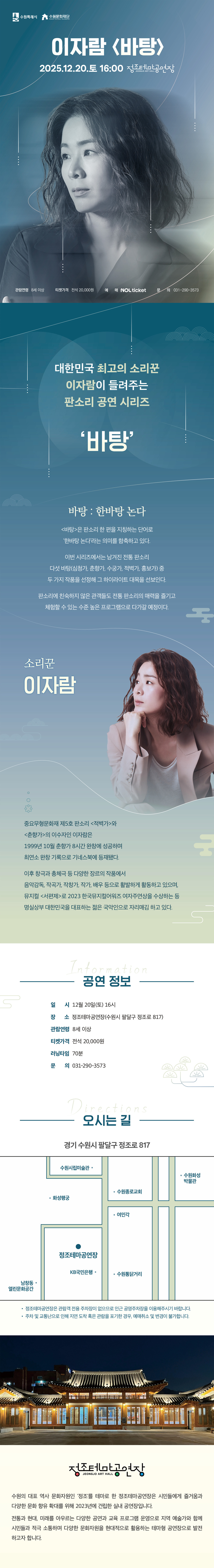 수원특례시 수원문화재단 이자람 바탕 2025.12.20.토 16:00 정조테마공연장 JEONG JO ART HALL 관람연령 8세 이상 티켓가격 전석 20,000원 예매 NOL ticket 문의 031-290-3573  대한민국 최고의 소리꾼 이자람이 들려주는 판소리 공연 시리즈 바탕  바탕 : 한바탕 논다 바탕은 판소리 한 편을 지칭하는 단어로 한바탕 논다라는 의미를 함축하고 있다. 이번 시리즈에서는 남겨진 전통 판소리 다섯 바탕(심청가, 춘향가, 수궁가, 적벽가, 흥보가) 중 두 가지 작품을 선정해 그 하이라이트 대목을 선보인다. 판소리에 친숙하지 않은 관객들도 전통 판소리의 매력을 즐기고 체험할 수 있는 수준 높은 프로그램으로 다가갈 예정이다.  소리꾼 이자람 중요무형문화재 제5호 판소리 적벽가와 춘향가의 이수자인 이자람은 1999년 10월 춘향가 8시간 완창에 성공하며 최연소 완창 기록으로 기네스북에 등재됐다. 이후 창극과 총체극 등 다양한 장르의 작품에서 음악감독, 작곡가, 작창가, 작가, 배우 등으로 활발하게 활동하고 있으며, 뮤지컬 서편제로 2023 한국뮤지컬어워즈 여자주연상을 수상하는 등 명실상부 대한민국을 대표하는 젊은 국악인으로 자리매김 하고 있다.  공연 정보 일시: 12월 20일(토) 16시 장소: 정조테마공연장(수원시 팔달구 정조로 817) 관람연령: 8세 이상 티켓가격: 전석 20,000원 러닝타임: 70분 문의: 031-290-3573  오시는 길 경기 수원시 팔달구 정조로 817 약도 이미지 1건 -정조테마공연장은 관람객 전용 주차장이 없으므로 인근 공영주차장을 이용해 주시기 바랍니다. -주차 및 교통난으로 인해 지연 도착 혹은 관람을 포기한 경우, 예매 취소 및 변경이 불가합니다.  정조테마공연장 수원의 대표 역사 문화자원인 정조를 테마로 한 정조테마공연장은 시민들에게 즐거움과 다양한 문화 향유 확대를 위해 2023년에 건립한 실내 공연장입니다. 전통과 현대, 미래를 아우르는 다양한 공연과 교육 프로그램 운영으로 지역 예술가와 함께 시민들과 적극 소통하며 다양한 문화자원을 현대적으로 활용하는 테마형 공연장으로 발전하고자 합니다.