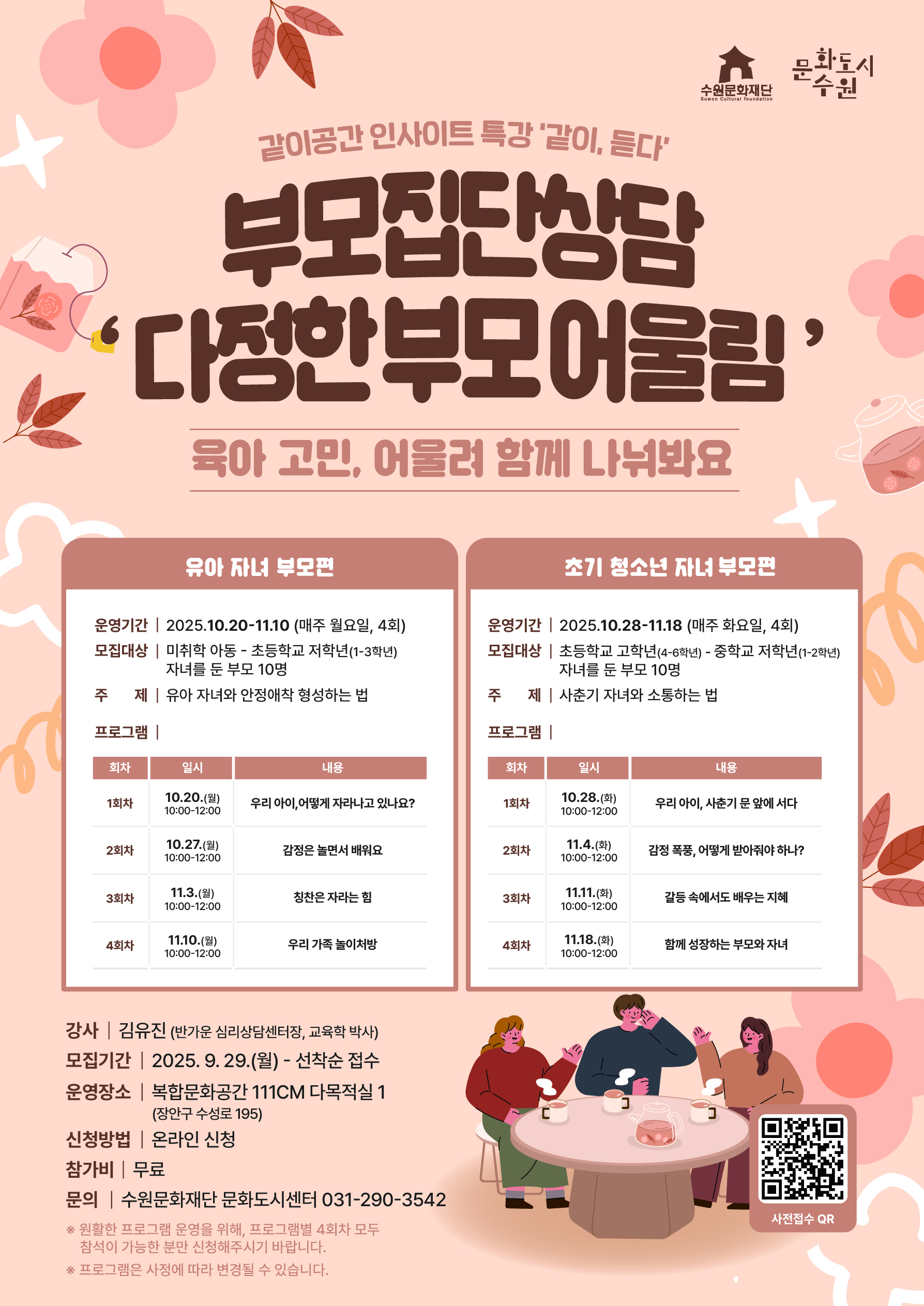 수원문화재단 문화도시수원 같이공간 인사이트 특강 같이 듣다 부모집단상담 다정한 부모 어울림 육아 고민 어울려 함께 나눠봐요 유아 자녀 부모편 운영기간 2025년 10월 20일부터 11월 10일까지 매주 월요일 4회 모집대상 미취학 아동부터 토등학교 저학년 1학년에서 3학년 자녀를 둔 부모 10명 주제 유아 자녀와 안정애착 형성하는 법 프로그램 회차 일시 내용 1회차 10월 20일 월요일 10시부터 12시까지 우리 아이 어떻게 자라나고 있나요 2회차 10월 27일 월요일 10시부터 12시까지 감정은 놀면서 배워요 3회차 11월 3일 월요일 10시부터 12시까지 칭한은 자라는 힘 4회차 11월 10일 월요일 10시부터 12시까지 우리 가족 놀이처방 초기 청소년 자녀 부모편 운영기간 2025년 10월 28일부터 11월 18일까지 매주 화요일 4ㅣ회 모집대상 초등학교 고학년 4학년부터 6학년까지 부터 중학년 저학년 1학년부터 2학년까지 자녀를 둔 부모 10명 주제 사춘기 자녀와 소통하는법 프로그램 회차 일시 내용 1회차 10월 28일 화요일 10시부터 12시까지 우리 아이 사춘기 문 앞에서 서다 2회차 11월 4일 화요일 10시부터 12시까지 감정 폭풍 어떻게 받아줘야 하나 3회차 11월 11일 화요일 10시부터 12시까지 갈등 속에도 배우는 지혜 4회차 11월 18일 화요일 10시부터 12시까지 함께 성장하는 부모와 자녀 강사 김유진 반가운 심리상담센터장 교육학 박사 모집기간 2025년 9월 29일부터 부터 선착순 접수 운영장소 복합문화공간 111씨엠 다목적실 1 장안구 수성로 195 신청방법 온라인 신청 참가기 무료 문의 수원문화재단 문화도시센터 031 290 3542 원활한 프로그램 운영을 위해 프로그램별 4회차 모두 참석이 가능한 분만 신청해주시기 바랍니다 프로그램은 사정에 따라 변경될 수 있습니다 사전접수 QR