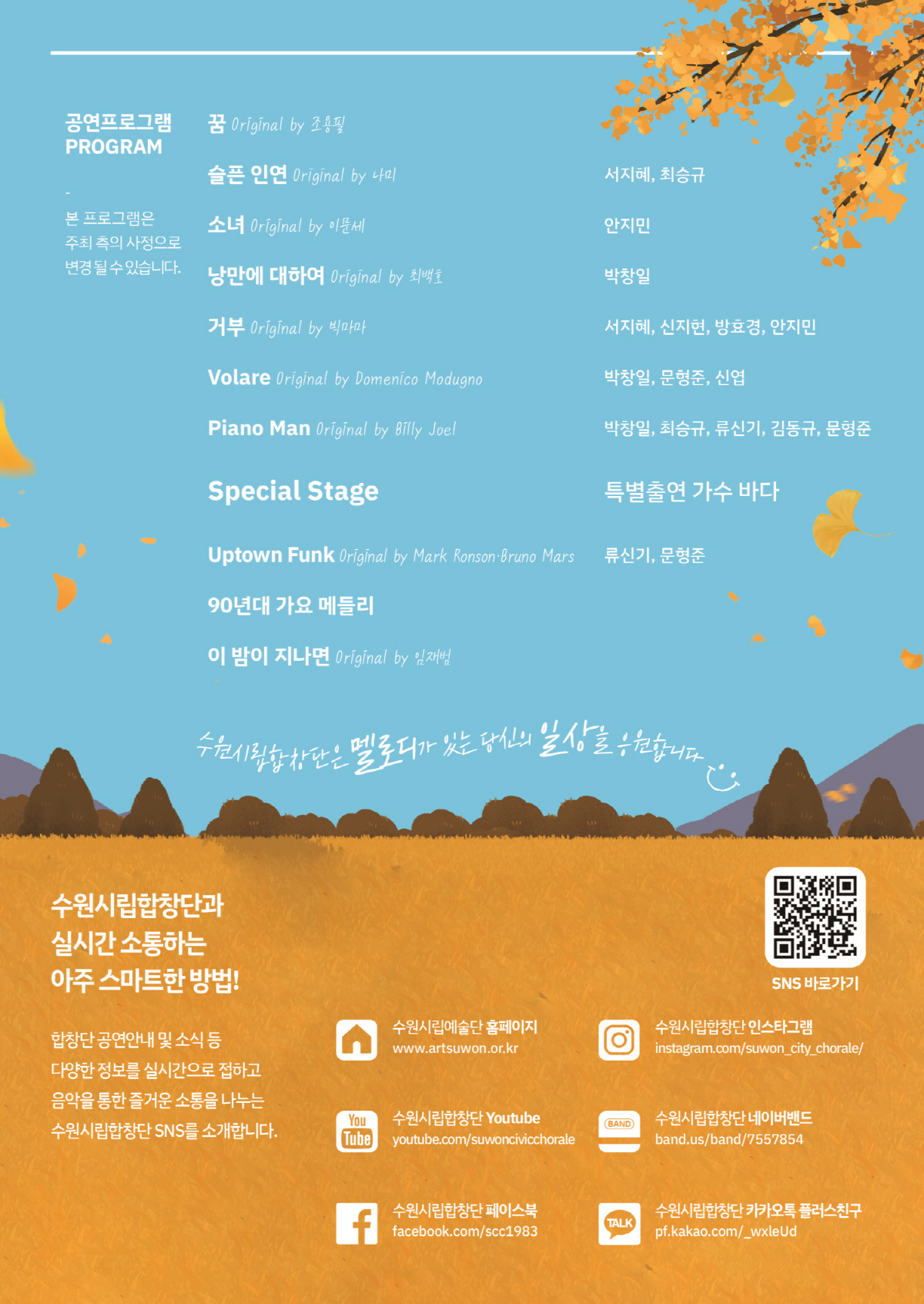 공연프로그램 본 프로그램은 주최 측의 사정으로 변경될 수 있습니다.  꿈  슬픈 인연 서진혜, 최승규 소녀 안지민 낭만에 대하여 박창일 거부 서지혜, 신지현, 방효경, 안지민 Volare 박창일, 문형준, 신엽 Piano Man 박창일, 최승규, 류신기, 김동규, 문형준 Special Stage 특별출연 가수 바다 Uptown Funk 류신기, 문형준 90년대 가요 메들리 이 밤이 지나면  수원시립합창단은 멜로디가 있는 당신의 일상을 응원합니다  수원시립합창단과 실시간 소통하는 아주 스마트한 방법! 합창단 공연안내 및 소식 등 다양한 정보를 실시간으로 접하고 음악을 통한 즐거운 소통을 나누는 수원시립합창단 SNS를 소개합니다.  수원시립예술단 홈페이지 www.artsuwon.or.kr 수원시립합창단 Youtube youtube.com/suwoncivicchorale 수원시립합창단 페이스북 facebook.com/ssc1983 수원시립합창단 인스타그램 instagram.com/suwon_city_chorale/ 수원시립합창단 네이버밴드 band.us/band/7557854 수원시립합창단 카카오톡 플러스친구 pf.kakao.com/_wxleUd