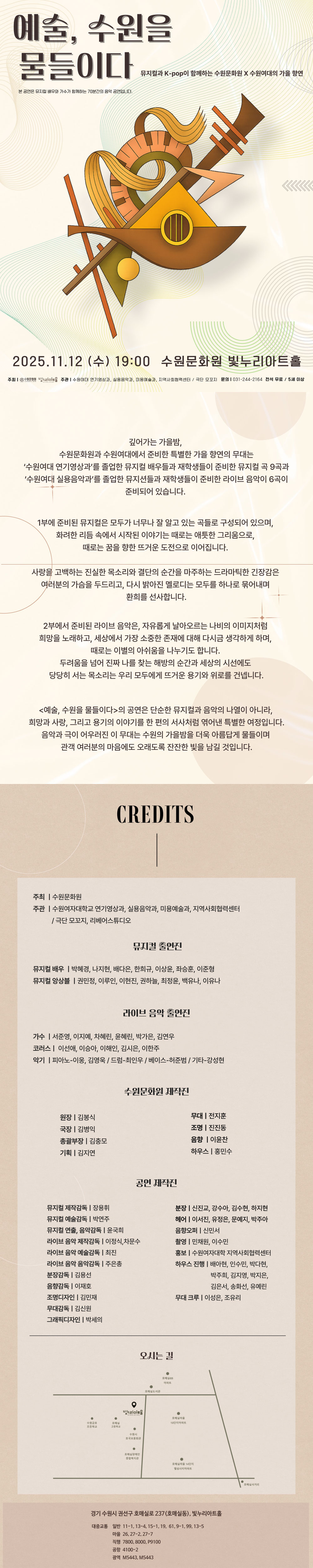 예술, 수원을 물들이다 뮤지컬과 K-pop이 함께하는 수원문화원 X 수원여대의 가을 향연 본 공연은 뮤지컬 배우와 가수가 함께하는 70분간의 음악 공연입니다. 2025. 11. 12(수) 19:00 수원문화원 빛누리아트홀 주최 수원문화원 빛누리아트홀 주관 수원여대 연기영상과, 실용음악과, 미용예술과, 지역사회협력센터/ 극단 모꼬지 문의 031-244-2164 전석 무료 5세 이상 깊어가는 가을밤, 수원문화원과 수원여대에서 준비한 특별한 가을 향연의 무대는 수원여대 연기영상과를 졸업한 뮤지컬 배우들과 재학생들이 준비한 뮤지컬 곡 9곡과 수원여대 실용음악과를 졸업한 뮤지션들과 재학생들이 준비한 라이브 음악이 6곡이 준비되어 있습니다. 1부에 준비된 뮤지컬은 모두가 너무나 잘 알고 있는 곡들로 구성되어 있으며, 화려한 리듬 속에서 시작된 이야기는 때로는 애틋한 그리움으로, 때로는 꿈을 향한 뜨거운 도전으로 이어집니다. 사랑을 고백하는 진실한 목소리와 결단의 순간을 마주하는 드라마틱한 긴장감은 여러분의 가슴을 두드리고, 다시 밝아진 멜로디는 모두를 하나로 묶어내며 환희를 선사합니다. 2부에서 준비된 라이브 음악은, 자유롭게 날아오르는 나비의 이미지처럼 희망을 노래하고, 세상에서 가장 소중한 존재에 대해 다시금 생각하게 하며, 때로는 이별의 아쉬움을 나누기도 합니다. 두려움을 넘어 진짜 나를 찾는 해방의 순간과 세상의 시선에도 당당히 서는 목소리는 우리 모두에게 뜨거운 용기와 위로를 건넵니다. 예술, 수원을 물들이다의 공연은 단순한 뮤지컬과 음악의 나열이 아니라, 희망과 사랑, 그리고 용기의 이야기를 한 편의 서사처럼 엮어낸 특별한 여정입니다. 음악과 극이 어우러진 이 무대는 수원의 가을밤을 더욱 아름답게 물들이며 관객 여러분의 마음에도 오래도록 잔잔한 빛을 남길 것입니다. CREDITS 주최: 수원문화원 주관: 수원여자대학교 연기영상과, 실용음악과, 미용예술과, 지역사회협력센터/ 극단 모꼬지, 리베어스튜디오 뮤지컬 출연진 뮤지컬 배우: 박혜경, 나지현, 배다은, 한희규, 이상윤, 좌승훈, 이준형 뮤지컬 앙상블: 권민정, 이루인, 이현진, 권하늘, 최정윤, 백유나, 이유나 라이브 음악 출연진 가수: 서준영, 이지예, 차혜린, 윤혜린, 박가은, 김연우 코러스: 이선애, 이승아, 이해인, 김시은, 이한주 악기: 피아노-이웅, 김영욱/ 드럼-최인우/ 베이스-허준범/ 기타-강성현 수원문화원 제작진 원장 김봉식 국장 김병익 총괄부장 김충모 기획 김지연 무대 전지훈 조명 진진동 음향 이윤찬 하우스 홍민수 공연 제작진 뮤지컬 제작감독 장용휘 뮤지컬 예술감독 박연주 뮤지컬 연출, 음악감독 윤국희 라이브 음악 제작감독 이정식, 차문수 라이브 음악 예술감독 최진 라이브 음악 음악감독 주은총 분장감독 김용선 음향감독 이재호 조명디자인 김민재 무대감독 김신원 그래픽디자인 박세의 분장 신진교, 강수아, 김수현, 하지현 헤어 이서진, 유정은, 문예지, 박주아 음향오퍼 신민서 촬영 민채원, 이수민 홍보 수원여자대학교 지역사회협력센터 하우스 진행 배아현, 인수민, 박다현, 박주희, 김지영, 박지은, 김은서, 송화선, 유예린 무대 크루 이성은, 조유리 오시는 길 빛누리아트홀 약도 이미지 1부 경기 수원시 권선구 호매실로 237(호매실동), 빛누리아트홀 대중교통 일반 11-1, 13-4, 15-1, 19, 61, 9-1, 99, 13-5 마을 26, 27-2, 27-7 직행 7800, 8000, P9100 공항 4100-2 광역 M5443, M5443