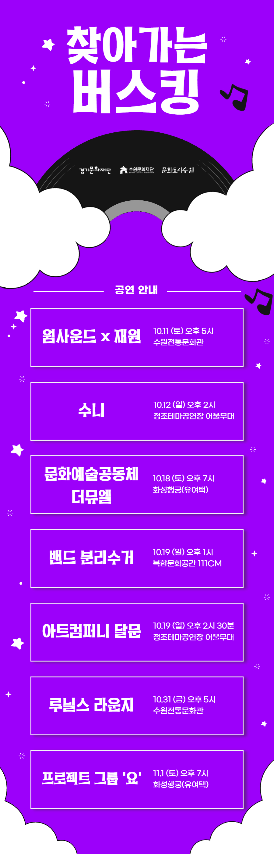 찾아가는 버스킹 경기문화재단 수원문화재단 문화도시수원 공연안내 웜사운드x재원 10.11(토) 오후5시 수원전통문화관 수니 10.12(일) 오후2시 정조테마공연장 어울무대 문화예술공동체 더뮤엘 10.18(토) 오후7시 화성행궁(유여택) 밴드 분리수거 10.19(일) 오후 1시 복합문화공간 111CM 아트컴퍼니 달문 10.19(일) 오후 2시 30분 정조테마공연장 어울무대 루닐스 라운즈 10.31(금) 오후 5시 수원전통문화관 프로젝트 그룹 요 11.1(토) 오후7시 화성행궁(유여택)