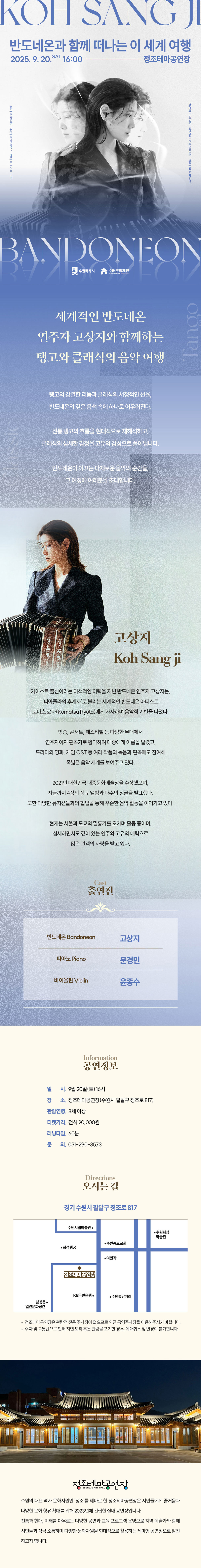 KOH SANG JI 반도네온과 함께 떠나는 이 세계 여행 2025.9.20.SAT16:00-정조테마공연장  주최 수원특례시 주관 수원문화재단 문의 031-290-3573  고상지 사진  관람연령 8세 이상 티켓가격 전석 20,000원 예매 NOL ticket  BANDONEON 수원특례시, 수원문화재단 로고   세계적인 반도네온 연주자 고상지와 함께하는 탱고와 클래식의 음악 여행  탱고의 강렬한 리듬과 클래식의 서정적인 선율, 반도네온의 깊은 음색 속에 하나로 어우러진다.  전통 탱고의 흐름을 현대적으로 재해석하고, 클래식의 섬세한 감정을 고유의 감성으로 풀어냅니다.  반도네온이 이끄는 다채로운 음악의 순간들, 그 여정에 여러분을 초대합니다.   왼쪽 고상지 사진 고상지 Koh Sang Ji  카이스트 출신이라는 이색적인 이력을 지닌 반도네온 연주자 고상지는, 피아졸라의 후계자로 불리는 세계적인 반도네온 아티스트 코마츠 료타(Komatsa Ryota)에게 사사하며 음악적 기반을 다졌다.  방송, 콘서트, 페스티벌 등 다양한 무대에서 연주자이자 편곡가로 활약하며 대중에게 이름을 알렸고, 드라마와 영화, 게임 OST 등 여러 작품의 녹음과 편곡에도 참여해 폭넓은 음악 세계를 보여주고 있다.  2021년 대한민국 대중문화예술상을 수상했으며, 지금까지 4장의 정규 앨범과 다수의 싱글을 발표했다. 또한 다양한 뮤지션들과의 협업을 통해 꾸준한 음악 활동을 이어가고 있다.  현재는 서울과 도쿄의 밀롱가를 오가며 활동 중이며, 섬세하면서도 깊이 있는 연주와 고유의 매력으로 많은 관객의 사랑을 받고 있다.   Cast 출연진 반도네온 Bandoneon 고상지 피아노 Piano 문경민 바이올린 Violin 윤종수 Information 공연 정보 일시: 9월 20일(토) 16시 장소: 정조테마공연장(수원시 팔달구 정조로 817) 관람연령: 8세 이상 티켓가격: 전석 20,000원 러닝타임: 60분 문의: 031-290-3573   Directions 오시는 길 경기 수원시 팔달구 정조로 817 약도 이미지 1종 -정조테마공연장은 관람객 전용 주차장이 없으므로 인근 공영주차장을 이용해 주시기 바랍니다. -주차 및 교통난으로 인해 지연 도착 혹은 관람을 포기한 경우, 예매 취소 및 변경이 불가합니다.   정조테마공연장 사진 정조테마공연장 로고  수원의 대표 역사 문화자원인 정조를 테마로 한 정조테마공연장은 시민들에게 즐거움과 다양한 문화 향유 확대를 위해 2023년에 건립한 실내 공연장입니다. 전통과 현대, 미래를 아우르는 다양한 공연과 교육 프로그램 운영으로 지역 예술가와 함께 시민들과 적극 소통하며 다양한 문화자원을 현대적으로 활용하는 테마형 공연장으로 발전하고자 합니다.
