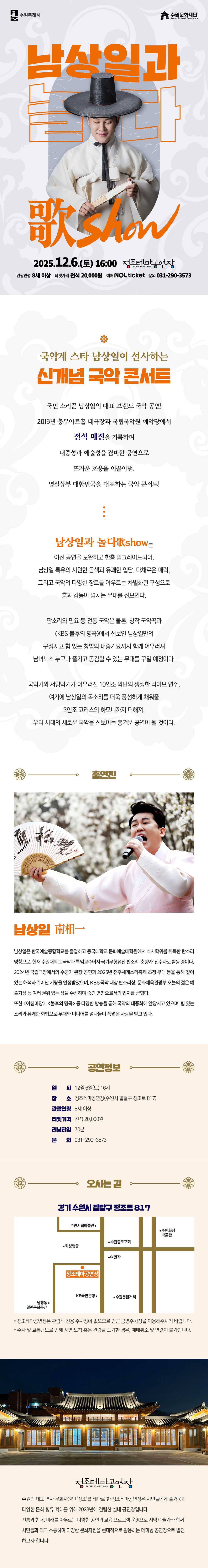 수원특례시 수원문화재단 남상일과 놀다 歌Show 2025.12.6.(토) 16:00 정조테마공연장 JEONG JO ART HALL 관람연령 8세 이상 티켓가격 전석 20,000원 예매 NOL ticket 문의 031-290-3573  국악계 스타 남상일이 선사하는 신개념 국악 콘서트  국민 소리꾼 남상일의 대표 브랜드 국악 공연! 2013년 충무아트홀 대극장과 국립국악원 예악당에서 전석 매진을 기록하며 대중성과 예술성을 겸비한 공연으로 뜨거운 호응을 이끌어낸, 명실상부 대한민국을 대표하는 국악 콘서트!  남상일과 놀다歌show는 이전 공연을 보완하고 한층 업그레이드되어, 남상일 특유의 시원한 음색과 유쾌한 입담, 다채로운 매력, 그리고 국악의 다양한 장르를 아우르는 차별화된 구성으로 흥과 감동이 넘치는 무대를 선보인다.  판소리와 민요 등 전통 국악은 물론, 창작 국악곡과 KBS 불후의 명곡에서 선보인 남상일만의 구성지고 힘 있는 창법의 대중가요까지 함께 어우러져 남녀노소 누구나 즐기고 공감할 수 있는 무대를 꾸밀 예정이다.  국악기와 서양악기가 어우러진 10인조 악단의 생생한 라이브 연주, 여기에 남상일의 목소리를 더욱 풍성하게 채워줄 3인조 코러스의 하모니까지 더해져, 우리 시대의 새로운 국악을 선보이는 흥겨운 공연이 될 것이다.  출연진 남상일 南相一 남상일은 한국예술종합학교를 졸업하고 동국대학교 문화예술대학원에서 석사학위를 취득한 판소리 명창으로, 현재 수원대학교 국악과 특임교수이자 국가무형유산 판소리 춘향가 전수자로 활동 중이다. 2024년 국립극장에서의 수궁가 완창 공연과 2025년 전주세계소리축제 초청 무대 등을 통해 깊이 있는 해석과 뛰어난 기량을 인정받았으며, KBS 국악 대상 판소리상, 문화체육관광부 오늘의 젊은 예술가상 등 여러 권위 있는 상을 수상하며 중견 명창으로서의 입지를 굳혔다. 또한 아침마당, 불후의 명곡 등 다양한 방송을 통해 국악의 대중화에 앞장서고 있으며, 힘 있는 소리와 유쾌한 화법으로 무대와 미디어를 넘나들며 폭넓은 사랑을 받고 있다.   공연정보 일시: 12월 6일(토) 16시 장소: 정조테마공연장(수원시 팔달구 정조로 817) 관람연령: 8세 이상 티켓가격: 전석 20,000원 러닝타임: 70분 문의: 031-290-3573  오시는 길 경기 수원시 팔달구 정조로 817 약도 이미지 1건 -정조테마공연장은 관람객 전용 주차장이 없으므로 인근 공영주차장을 이용해 주시기 바랍니다. -주차 및 교통난으로 인해 지연 도착 혹은 관람을 포기한 경우, 예매 취소 및 변경이 불가합니다.  정조테마공연장 수원의 대표 역사 문화자원인 정조를 테마로 한 정조테마공연장은 시민들에게 즐거움과 다양한 문화 향유 확대를 위해 2023년에 건립한 실내 공연장입니다. 전통과 현대, 미래를 아우르는 다양한 공연과 교육 프로그램 운영으로 지역 예술가와 함께 시민들과 적극 소통하며 다양한 문화자원을 현대적으로 활용하는 테마형 공연장으로 발전하고자 합니다.