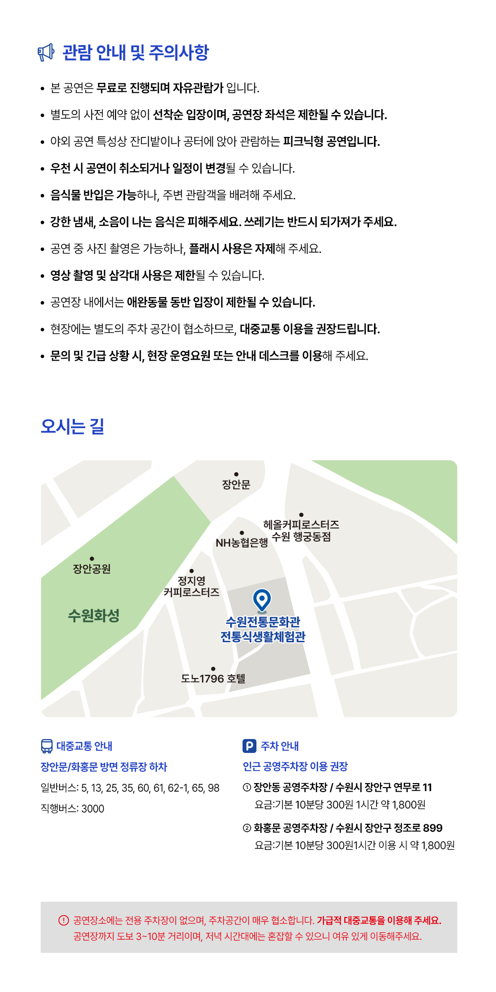 관람 안내 및 주의사항 -본 공연은 무료로 진행되며 자유관람가 입니다. -별도의 사전 예약 없이 선착순 입장이며, 공연장 좌석은 제한될 수 있습니다. -야외 공연 특성상 잔디밭이나 공터에 앉아 관람하는 피크닉형 공연입니다. -우천 시 공연이 취소되거나 일정이 변경될 수 있습니다. -음식물 반입은 가능하나, 주변 관람객을 배려해 주세요. -강한 냄새, 소음이 나는 음식은 피해주세요. 쓰레기는 반드시 되가져가 주세요. -공연 중 사진 촬영은 가능하나, 플래시 사용은 자제해 주세요. -영상 촬영 및 삼각대 사용은 제한될 수 있습니다. -공연장 내에서는 애완동물 동반 입장이 제한될 수 있습니다. -현장에는 별도의 주차 공간이 협소하므로, 대중교통 이용을 권장드립니다. -문의 및 긴급 상황 시, 현장 운영요원 또는 안내 데스크를 이용해 주세요. 오시는 길 지도 이미지 입니다. 대중교통 장안문/화홍문 방면 정류장 하차 일반버스: 5,13,25,35,60,61,62,62-1,65,98 직행버스: 3000 주차안내 인근 공영주차장 이용 권장 1. 장안동 공영주차장/ 수원시 장안구 연무로 11 요금: 기본 10분당 300원 1시간 약 1,800원 2. 화홍문 공영주차장/ 수원시 장안구 정조로 899 요금: 기본 10분당 300원 1시간 이용 시 약 1,800원 -공연장소에는 전용 주차장이 없으며, 주차공간이 매우 협소합니다. 가급적 대중교통을 이용해 주세요. 공연장까지 도보 3~10분 거리이며, 저녁 시간대에는 혼잡할 수 있으니 여유 있게 이동해주세요.