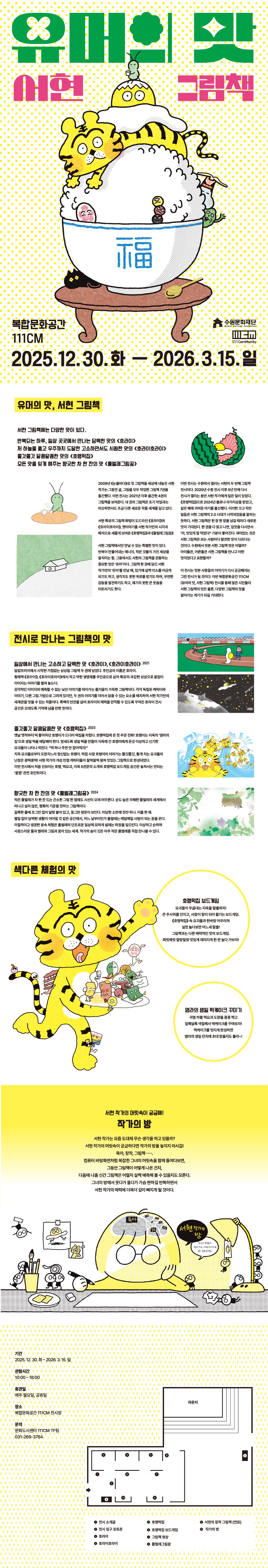 1쪽 [상단 가운데] 유머의 맛 서현 그림책  [가운데] 소반 위에 福이 쓰여진 밥그릇, 숟가락, 검은고양이가 있음. 밥그릇위에는 고봉밥, 그 위에 여러 종류의 떡, 노란 호랑이, 계란 노른자, 가장 꼭대기에 초록색 풀벌레가 있는 일러스트  [하단 좌측] 복합문화공간 111CM  [하단 우측] 수원문화재단 111comunity  [하단 가운데] 2025.12.30.화 - 2026.3.15.일  2쪽 [상단 좌측] 유머의 맛, 서현 그림책 서현 그림책에는 다양한 맛이 있다. 반복되는 하루, 일상 곳곳에서 만나는 담백한 맛의 호라이 저 하늘을 뚫고 우주까지 도달한 고소하면서도 시원한 맛의 호라이호라이 쫄깃쫄깃 달콤달콤한 맛의 호랭떡집 모든 맛을 잊게 해주는 향긋한 차 한 잔의 맛 풀벌레그림꿈  [상단 우측] 반으로 갈라진 수박 안에 계란 후라이가 있음.  [하단 우측] 초록색 풀벌레 한마리가 식탁에서 차 한잔 하는 모습/ 언덕 위에 있는 집 한 채 모습  [하단 좌측] 2009년 눈물바다로 첫 그림책을 세상에 내놓은 서현작가는 그동안 글, 그림을 모두 작업한 그림책 7권을 출간했다. 이번 전시는 2021년 이후 출간한 4권의 그림책을 보여준다. 네 권의 그림책은 초기 작업과는 비슷하면서도 조금 다른 새로운 작품 세계를 담고 있다.  서현 특유의 그림책 화법이 도드라인 호라이와 호라이호라이, 옛이야기를 서현 작가만의 시각과 해석으로 새롭게 보여준 호랭떡집과 풀벌레그림꿈  서현 그림책에서만 만날 수 있는 특별한 맛이 있다. 반복이 만들어내는 에너지, 작은 것들이 가진 세상을 움직이는 힘. 그중에서도 서현의 그림책을 관통하는 중요한 맛은 유머이다. 그림책 한 권에 담긴 서현 작가만의 유머를 만날 때, 입가에 살짝 미소를 머금게 되기도 하고, 생각지도 못한 위로를 받기도 하며, 우연한 감동을 발견하기도 하고, 예기치 못한 큰 웃음을 터뜨리기도 한다.  이번 전시는 수원에서 열리는 서현의 두 번째 그림책 전시이다. 2020년 수원 전시 이후 5년 만에 다시 전시가 열리는 동안 서현 작가에게 많은 일이 있었다. 호랭떡집으로 2024년 볼로냐 라가치상을 받았고, 같은 해에 귀여운 아기를 출산했다. 이러한 크고 작은 일들은 서현 그림책의 2.0 시대가 시작되었음을 말하는 듯하다. 서현 그림책은 한 장 한 장을 넘길 때마다 새로운 맛이 기대된다. 한 권을 다 읽고 나면, 입맛을 다시면서 아, 맛있게 잘 먹었다! 기분이 좋아진다. 재미있는 것은 서현 그림책은 보는 사람마다 발견한 맛이 다르다는 것이다. 수원에서 맛본 서현 그림책 맛은 어떨까? 아이들은, 어른들은 서현 그림책을 만나서 어떤 맛이었다고 표현할까?  이 전시는 맛본 사람들의 이야기가 다시 궁금해지는 그런 전시가 될 것이다. 이번 복합문화공간 111CM 유머의 맛, 서현 그림책 전시를 통해 많은 시민들이 서현 그림책의 맛은 물론, 다양한 그림책의 맛을 알아가는 계기가 되길 기대한다.  3쪽 [상단 좌측] 일상에서 만나는 고소하고 담백한 맛 호라이, 호라이호라이 2021 달걀 프라이에서 시작한 거침없는 상상을 그림책 두 권에 담았다. 주인공의 이름은 호라이. 형제책 호라이, 호라이호라이에서 작고 약한 생명체를 주인공으로 삼아 특유의 과감한 상상으로 끝없이 이어지는 이야기를 펼쳐 놓는다. 감각적인 이미지와 예측할 수 없는 낯선 이야기를 따라가는 즐거움이 가득한 그림책이다. 각각 독립된 캐릭터와 이야기, 다른 그림 기법으로 그려져 있지만, 두 권의 이야기를 이어서 읽을 수 있는 요소를 배치하여 서현 작가만의 세계관을 맛볼 수 있는 작품이다. 흑백의 반전을 살려 호라이의 매력을 만끽할 수 있도록 꾸며진 호라이 전시 공간은 오래도록 기억에 남을 만한 맛이다.  [상단 우측] (위) 러닝트랙을 달리는 계란후라이와 사람, 그리고 관중들의 모습 일러스트 (아래) 어두운 우주 풍경에 위치한 계란후라이 모양의 우주선과 고양이 얼굴을 한 행성의 모습 일러스트  [하단 좌측] 쫄깃쫄깃 달콤달콤한 맛 호랭떡집 2023 옛날 옛적으로부터 떡 좋아하던 호랭이가 드디어 떡집을 차렸다. 호랭떡집에 온 첫 주문 전화! 호랭이는 지옥의 염라의 집으로 생일 떡을 배달해야 한다. 밤새도록 생일 떡을 만들어 지옥에 간 호랭이에게 온갖 이상하고 신기한 요괴들이 나타나 외친다. 떡 하나 주면 안 잡아먹지! 지옥 요괴들로부터 도망치느라 정신없는 호랭이. 떡집 사장 호랭이의 이야기는 쫄깃쫄깃, 활개 치는 요괴들의 난장은 쿵떡쿵떡! 서현 작가의 개성 만점 캐릭터들이 찰떡찰떡 뭉쳐 맛있는 그림책으로 완성되었다. 이번 전시에서 처음 선보이는 호랭, 떡요괴, 지옥 5관문의 소개와 호랭떡집 보드게임 공간은 놓쳐서는 안되는 꿀잼 관전 포인트이다.  향긋한 차 한 잔의 맛 풀벌레그림꿈 2024 작은 풀벌레가 차 한 잔 드는 간소한 그림 한 점에도 시선이 오래 머무른다. 순도 넢은 무해한 풀벌레의 세계에서 떠나고 싶지 않은, 평화의 기운을 전하는 그림책이다. 길쭉한 풀에 조그만 집이 달랑 붙어있고, 동그란 창문이 보인다. 아담한 소반에 찻잔 하나. 이불 한 채. 별일 없이 담백한 생활이 이어질 것 같은 공간에서, 어느 날부터인가 풀벌레는 매일매일 사람이 되는 꿈을 꾼다. 이질적이고 생경한 꿈속 체험은 풀벌레의 단조로운 일상에 묘하게 설레는 파장을 일으킨다. 이상하고 순하며 사랑스러운 풀과 벌레와 그림과 꿈이 있는 세계. 작가의 숨이 깃든 아주 작은 풀벌레를 직업 만나볼 수 있다.  [하단 우측] (위) 맛의 파도를 타며 황홀해하는 노란색 호랑이와 그 잔상이 보이는 모습 일러스트 (아래) 고슴도치가 오이를 등쪽 가시에 고정하고 걸어가는 모습 일러스트  4쪽 [상단 좌측] (위)색다른 체험의 맛 (아래) 노란 호랑이가 접시를 들고 있는 모습. 접시 위에는 각종 전통 떡들이 살아 움직이고 있는 모습 일러스트  [상단 우측] (위) 호랭떡집 보드게임 요괴들이 우글대는 지옥을 탈출하자! 큰 주사위를 던지고, 사람이 말이 되어 즐기는 보드게임. 호랭떡집 속 요괴들과 한바탕 어우러져 실컷 놀다보면 어느새 탈출! 그림책과는 다른 매력적인 맛의 보드게임. 찌릿찌릿 말랑말랑 맛있게 지미지게 한 판 놀다 가보자! (아래) 염라의 생일 떡케이크 꾸미기 귀염 까불 떡요괴 도장을 콩콩 찍고 알록달록 색칠해서 떡케이크를 꾸며보자! 떡케이크를 멋지게 완성하면 염라의 생일 잔치에 초대 받을지도 몰라~!  5쪽 [상단 가운데] 서현 작가의 머릿속이 궁금해! 작가의 방 서현 작가는 요즘 도대체 무슨 생각을 하고 있을까? 서현 작가의 머릿속이 궁금하다면 작가의 방을 놓치지 마시길! 육아, 창작, 그림책....... 컴퓨터 바탕화면처럼 복잡한 그녀의 머릿속을 함께 들여다보면, 그동안 그림책이 어떻게 나온 건지, 다음 나올 신간 그림책은 어떨지 살짝 예측해 볼 수 있을지도 모른다. 그녀의 방에서 웃다가 울다가 가슴 짠하길 반복하면서 서현 작가의 매력에 더욱더 깊이 빠지게 될 것이다. [하단 가운데] 서현작가의 방 책상 위에 흰 종이를 보고 턱을 괴고 고민을 하는 모습의 서현작가 모습, 서현 작가의 머릿속에는 육아, 청소, 남편, 운동 등의 단어가 크기 순으로 적혀있다. 우측에는 탁상 조명이 흰 종이를 비추고 있으며, 영감의 요정들이 주변에 있음. 한 영감의 요정은 영감의 요장들과 함께 하는 서현 작가의 방으로 놀러 오세요! 라고 말풍선을 달고 있음. 좌측에는 계란후라이, 호랑이 사진, 영감의 요정이 테이프에 매달려 있는 모습 접스 위의 크래커 2개, 연필꽂이와 테이프 근처에 있는 영감의 요정들 모습  6쪽 [상단 좌측] 기간 2025. 12. 30.화 - 2026.3.15.일 관람시간 10:00-18:00 휴관일 매주 월요일, 공휴일 장소 복합문화공간 111CM 전시장 문의 문화도시센터 111CM TF팀 031-269-3764 [하단 우측] 전시장 소개 도면 이미지 1개 있음 1. 전시 소개글 2. 전시 입구 포토존 3. 호라이 4. 호라이호라이 5. 호랭떡집 6. 호랭떡집 보드게임 7. 그림책 영상 8. 풀벌레그림꿈 9. 서현의 창작 그림책(연표) 10. 작가의 방