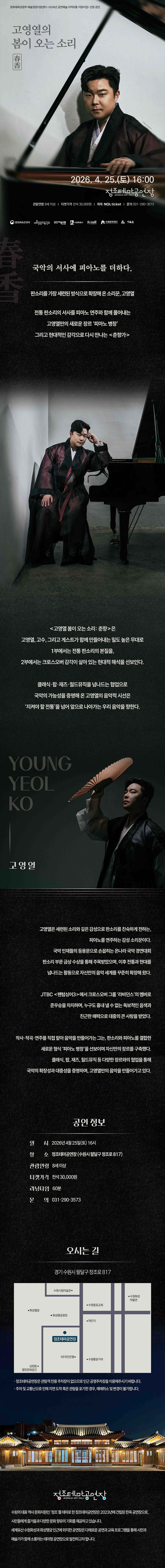 [설명] 고영열의 봄이 오는 소리:춘향 홍보 웹이미지 [텍스트] 문화체육관광부 예술경영지원센터 2026년 공연예술 지역유통 지원사업 선정 공연 고영열의 봄이 오는 소리 春香 2026.4.25.(토) 16:00 정조테마공연장 관람연령 8세 이상 티켓가격 전석 30,000원 예매 NOL ticket 문의 031-290-3573 문화체육관광부 예술경영지원센터 공연예술유통 수원특례시 수원방문의해 수원문화재단 예술숲  고영열, 고수, 그리고 게스트가 함께 만들어내는 무대. 1부에서는 전통 판소리의 본질을, 2부에서는 크로스오버 감각이 살아 있는 현대적 해석을 선보인다.  오시는 길 약도 이미지  *정조테마공연장은 관람객 전용 주차장이 없으므로 인근 공영주차장을 이용해주시기 바랍니다. *주차 및 교통난으로 인해 지연 도착 혹은 관람을 포기한 경우, 예매취소 및 변경이 불가합니다.