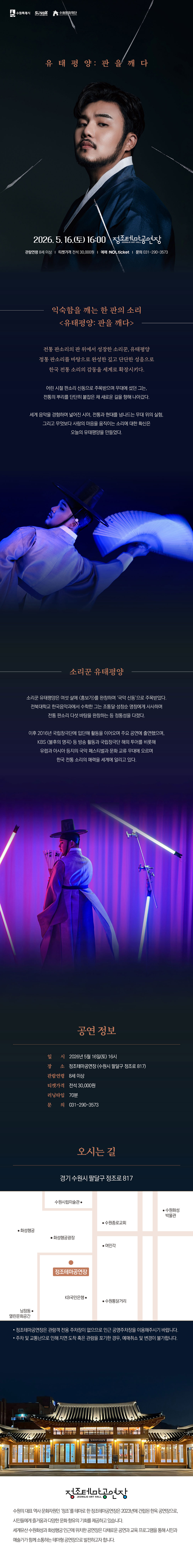 [설명] 유태평양 판을깨다 홍보 웹이미지 [텍스트] 수원특례시 수원방문의해 수원문화재단 유태평양:판을깨다 2026.5.16.(토) 16:00 정조테마공연장 관람연령 8세 이상 티켓가격 전석 30,000원 예매 NOL ticket 문의 031-290-3573 익숙함을 깨는 한 판의 소리 유태평양: 판을 깨다  소리꾼 유태평양 소리꾼 유태평양은 여섯 살에 흥보가를 완창하며 국악 신동으로 주목받았다. 전북대학교 한국음악과에서 수학한 그는 조통달,성창순 명창에게 사사하며 전통 판소리 다섯 바탕을 완창하는 등 정통성을 다졌다.  이후 2016년 국립창극단에 입단해 활동을 이어오며 주요 공연에 출연했으며, KBS 불후의 명곡 등 방송 활동과 국립창극단 해외 투어를 비롯해 유럽과 아시아 등지의 국악 페스티벌과 문화 교류 무대에 오르며 한국 전통 소리의 매력을 세계에 알리고 있다.   공연정보 일시 2026.5.16.(토) 16시 장소 정조테마공연장(수원시 팔달구 정조로 817) 관람연령 8세 이상 티켓가격 전석 30,000원 러닝타임 70분 문의 031-290-3573  오시는 길 약도 이미지  *정조테마공연장은 관람객 전용 주차장이 없으므로 인근 공영주차장을 이용해주시기 바랍니다. *주차 및 교통난으로 인해 지연 도착 혹은 관람을 포기한 경우, 예매취소 및 변경이 불가합니다.