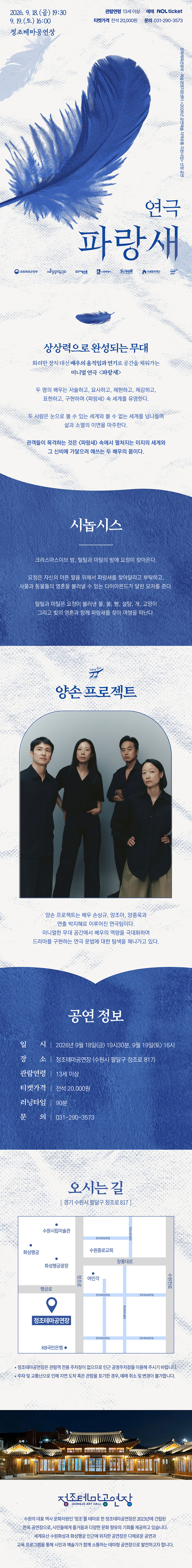 연극 파랑새 공연 상세 안내 이미지입니다. 전체 이미지는 흰색과 파란색을 중심으로 구성된 긴 세로형 포스터입니다. 상단에는 파란색 깃털 이미지가 크게 배치되어 있으며, 공연 제목은 “연극 파랑새”입니다. 공연은 2026년 9월 18일 금요일 오후 7시 30분, 9월 19일 토요일 오후 4시에 정조테마공연장에서 진행됩니다. 관람연령은 13세 이상이며, 예매는 NOL ticket을 통해 가능합니다. 티켓가격은 전석 20,000원이고, 문의전화는 031-290-3573입니다. 포스터 중간에는 “상상력으로 완성되는 무대”라는 문구가 있습니다. 배우의 움직임과 연기로 무대 위 파랑새의 세계를 구현하는 미니멀 연극임을 소개합니다. 두 명의 배우가 서술하고, 묘사하고, 설명하고, 표현하며 연극 파랑새 속 세계를 구현한다는 내용이 담겨 있습니다. 시놉시스 영역에는 그리스마스 이브 밤, 틸틸과 미틸에게 요정이 찾아오고, 파랑새를 찾아달라는 부탁을 받는 이야기가 소개되어 있습니다. 두 아이는 사물과 동물의 영혼을 볼 수 있는 다이아몬드가 달린 모자를 받고, 빵, 물, 설탕, 개, 고양이, 빛 등과 함께 파랑새를 찾아 여행을 떠나는 내용입니다. 다음 영역에는 공연단체 “앙손 프로젝트” 소개가 있습니다. 검은색 의상을 입은 네 명의 출연자가 정면을 바라보고 서 있는 단체 사진이 배치되어 있습니다. 앙손 프로젝트는 미니멀한 무대 공간에서 배우와 연출의 힘으로 드라마를 구현하는 연극 작업을 이어가는 단체로 소개되어 있습니다. 공연 정보는 다음과 같습니다. 일시는 2026년 9월 18일 금요일 오후 7시 30분, 9월 19일 토요일 오후 4시입니다. 장소는 정조테마공연장이며, 주소는 경기 수원시 팔달구 정조로 817입니다. 관람연령은 13세 이상, 티켓가격은 전석 20,000원, 러닝타임은 90분, 문의전화는 031-290-3573입니다. 오시는 길 영역에는 정조테마공연장 위치를 안내하는 약도가 있습니다. 약도에는 정조테마공연장을 중심으로 수원시립미술관, 화성행궁, 수원전통문화관 등 주변 위치가 표시되어 있습니다. 하단에는 야간에 조명이 켜진 한옥 형태의 정조테마공연장 사진이 배치되어 있습니다. 정조테마공연장은 수원화성 인근에 위치한 전통문화공간으로, 전통과 현대가 어우러진 공연을 선보이는 장소로 소개되어 있습니다.