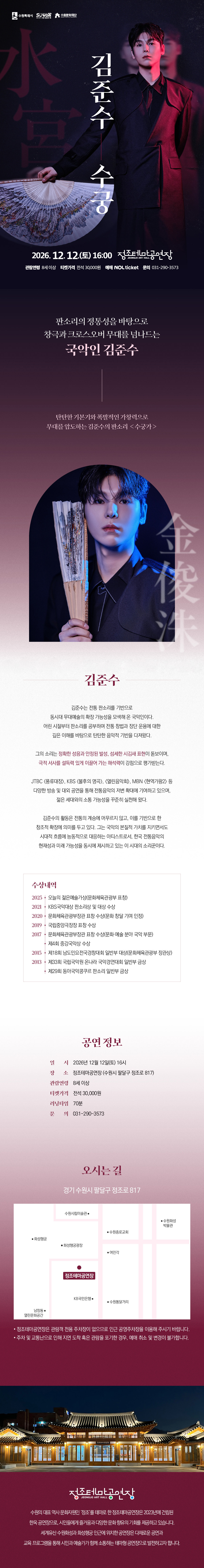 김준수 수궁 공연 상세 안내 이미지입니다. 전체 이미지는 검은색, 자주색, 붉은색 계열을 중심으로 구성된 긴 세로형 공연 포스터입니다. 상단에는 검은 의상을 입은 국악인이 부채를 들고 서 있는 사진이 크게 배치되어 있으며, 붉은 조명이 얼굴과 의상 한쪽을 비추고 있습니다. 배경에는 큰 글씨로 ‘수궁’이 흐리게 들어가 있고, 중앙에는 공연 제목 ‘김준수 수궁’이 세로로 배치되어 있습니다. 공연은 2026년 12월 12일 토요일 16시에 정조테마공연장에서 진행됩니다. 관람연령은 8세 이상입니다. 티켓가격은 전석 30,000원이며, 예매는 NOL ticket을 통해 진행됩니다. 문의전화는 031-290-3573입니다. 중간 영역에는 “판소리의 정통성을 바탕으로 창극과 크로스오버 무대로 넘나드는 국악인 김준수”라는 소개 문구가 있습니다. 이어 탄탄한 기본기와 폭발적인 가창력으로 무대를 압도하는 김준수의 판소리 ‘수궁가’를 소개하는 문구가 배치되어 있습니다. 출연자 소개 영역에는 부채를 들고 정면을 바라보는 김준수의 인물 사진이 원형 프레임 안에 배치되어 있습니다. 아래에는 김준수라는 이름과 함께 판소리, 창극, 크로스오버 무대 등 다양한 활동을 이어가는 국악인으로 소개하는 설명문이 있습니다. 세부 약력은 작은 글씨로 구성되어 있어 홈페이지 본문에 별도 텍스트로 제공하는 것이 더 정확합니다. 공연 정보 영역에는 공연 일시, 장소, 관람연령, 티켓가격, 러닝타임, 문의전화가 안내되어 있습니다. 확인되는 정보는 다음과 같습니다. 일시는 2026년 12월 12일 토요일 16시입니다. 장소는 정조테마공연장이며, 주소는 경기 수원시 팔달구 정조로 817입니다. 관람연령은 8세 이상, 티켓가격은 전석 30,000원, 러닝타임은 70분, 문의전화는 031-290-3573입니다. 오시는 길 영역에는 정조테마공연장 위치를 안내하는 약도가 있습니다. 약도에는 정조테마공연장을 중심으로 수원시립미술관, 화성행궁, 수원전통문화관 등 주변 위치가 표시되어 있습니다. 하단에는 야간에 조명이 켜진 한옥 형태의 정조테마공연장 사진이 배치되어 있습니다. 정조테마공연장은 수원화성 인근에 위치한 공연장으로, 전통과 현대가 어우러진 공연을 선보이는 공간으로 소개되어 있습니다. 이 이미지는 김준수 수궁 공연의 일정, 장소, 관람연령, 티켓가격, 러닝타임, 예매처, 출연자 소개, 오시는 길을 안내하는 상세 홍보 이미지입니다.