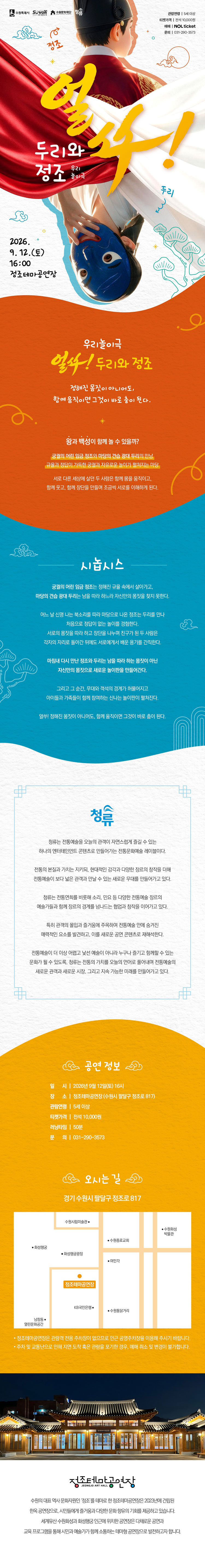 우리놀이극 ‘얼쑤! 두리와 정조’ 공연 안내 이미지. 궁궐의 어린 임금 정조와 마당의 견습 광대 두리가 만나 자신만의 몸짓과 용기를 찾아가는 가족 참여형 전통놀이극이다.  포스터 상단에는 붉은 곤룡포와 검은 익선관을 착용한 어린 정조의 뒷모습과, 흰 천 아래에서 파란 탈을 쓰고 거꾸로 얼굴을 내민 두리가 표현돼 있다. 붉은색과 흰색 천이 두 인물 사이를 역동적으로 가로지른다.  시놉시스: 정해진 규율 속에서 살아가는 정조와 남을 따라 하느라 자신만의 몸짓을 찾지 못한 두리가 만난다. 두 사람은 서로의 몸짓을 따라 하고 장단을 나누며 친구가 되고, 각자의 자리로 돌아간 뒤에도 서로에게서 배운 용기를 간직한다. 다시 만난 정조와 두리는 자신만의 몸짓으로 새로운 놀이판을 만들고, 무대와 객석의 경계를 넘어 아이들과 가족이 함께 참여하는 신나는 놀이를 펼친다. “정해진 몸짓이 아니어도, 함께 움직이면 그것이 바로 춤이 된다.”  출연단체 청류는 전통예술의 본질과 가치를 지키면서 현대적인 감각과 창작을 더해 전통연희, 소리, 민요 등을 오늘의 관객이 자연스럽게 즐길 수 있는 공연 콘텐츠로 만드는 전통문화예술 레이블이다.  공연은 2026년 9월 12일 토요일 오후 4시 정조테마공연장에서 진행한다. 관람연령은 5세 이상, 러닝타임은 50분이며 티켓은 전석 10,000원이다. NOL 티켓에서 예매할 수 있으며, 문의는 031-290-3573이다.  공연장 주소는 경기도 수원시 팔달구 정조로 817이다. 관람객 전용 주차장이 없으므로 인근 공영주차장 또는 대중교통을 이용해야 한다. 주차 및 교통난으로 늦게 도착하거나 관람하지 못한 경우 예매 취소와 변경이 불가하다. 하단에는 정조테마공연장의 야간 전경과 찾아오는 길 약도가 수록돼 있다.