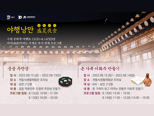 야행낭만 수원 문화재 야행(8.12.(금)~8.14.(일)) 중 야식이라는 주제로 부서 연계 프로그램 궁중 주안상 일시 :2022.08.12.(금)~8.13.(토) 장소 : 전통식생활체험관 조리실 대상 : 성인/12명 내용 : 궁중 마른안주 오절판 주안상 만들기 온 가족 이화주 만들기 일시 : 2022.08.13.(토)~8.14.(일) 장소:전통식생활체험관 조리실 대상:6세~성인/12명 내용: 온 가족이 빚고 떠먹는 전통주 이화주 만들기