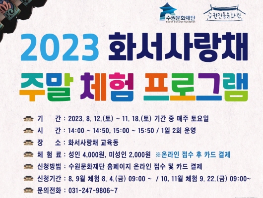 수원문화재단 수원전통문화관 2023 화서사랑채 주말 체험 프로그램 기간 2023년 08월 12일 토요일부터 11월 18일 토요일까지 기간 중 매주 토요일 시간 14시 00분부터  14시 50분까지 15시 00분부터 15시 50분까지 1일 2회 운영 장소 화서사랑채 교육동 체험료 성인 4000원 미성인 2000원 온라인 접수 후 카드 결제 신청방법 수원문화재단 홈페이지 온라인 접수 및 카드 결제 신청기간 8월 9월 체험 8월 4일 금요일 9시 00분부터 10월 11월 체험 9월 22일 금요일 9시 00분부터 문의전화 031 247 9806