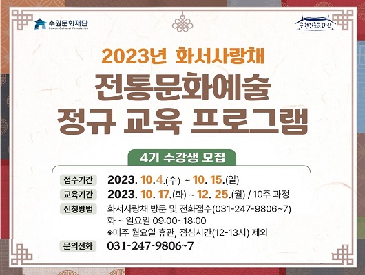 수원문화재단 2023년 화서사랑채 전통문화예술 정규 교육 프로그램 4기 수강생 모집 접수기간 2023년 10월 4일 수요일부터 10월 15일 일요일까지 교육기간 2023년 10월 17일 화요일부터 12월 25일 월요일까지 10주 과정 신청방법 화서사랑채 방문 및 전화접수 031 247 9806 화요일에서 일요일 09시 00분부터 18시 00분까지 매주 월요일 휴관 점심시간 12시에서 13시 제외 문의전화 031 247 9806