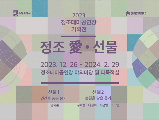 2023 정조테마공연장 기획전 정조 愛 선물 2023년 12월 26일 부터 2024년 2월 29일 까지 정조테마공연장 야외마당 및 다목적실 선물1 인간을 품은 온기 안재홍 선물2 손길을 담은 온기 구희정 나정희 서은영 이미영 수원특례시 수원문화재단