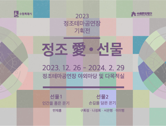 2023 정조테마공연장 기획전 정조 愛 선물 2023년 12월 26일 부터 2024년 2월 29일 까지 정조테마공연장 야외마당 및 다목적실  선물1 인간을 품은 온기 안재홍  선물2 손길을 담은 온기 구희정 나정희 서은영 이미영  수원특례시  수원문화재단