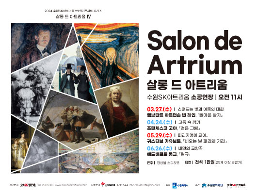 2024 수원SK아트리움 브런치 콘서트 시리즈 살롱드 아트리움 Ⅳ Salon de Artrium 살롱 드 아트리움 수원SK아트리움 소공연장 오전 11시 3월 27일 수요일 스며드는 빛과 어둠의 대화 렘브란트 하르먼손 반 레인 돌아온 탕자 4월 24일 수요일 고통 속 광기 프란체스코 고야 검은 그림 5월 29일 수요일 파리지앵이 되어 귀스타브 카유보트 비오는 날 파리의 거리 6월 26일 수요일 내연의 교향곡 에드바르트 뭉크 절규 연주 앙상블 스피리또 티켓 전석 1만원 만 7세 이상 관람가 공연문의 수원SK아트리움 031 250 5300 suwonskartrium점or점kr 티켓문의 인터파크 1544-1555 tickets점interpark점com 주최 수원특례시 주관 수원문화재단 수원SK아트리움