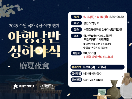 수원문화재단 수원전통문화관 2025 수원 국가유산 야행 연계 야행낭만성하야식 盛夏夜食 일시 6.14.(토)~6.15.(일) 18:30~20:30 대상 성인16명/회 장소 수원전통문화관 전통식생활체험관 내용 국가문화유산으로 지정된 막걸리 빚기 체험 진행 1 이론: 양조 이론 설명(30분) 2 실습: 막걸리 빚기(90분) 체험료 30,000원 ※ 체험 당일 현장 카드결제 접수시간 5.23.(금)~마감 시 접수방법 네이버 예약접수 문의전화 031-247-5615