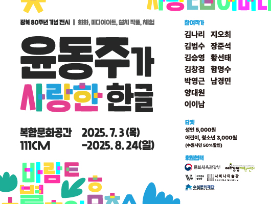 광복 80주년 기념 전시/ 회화, 미디어아트, 설치 작품, 체험 윤동주가 사랑한 한글 복합문화공간 111CM 2025.7.3(목)-2025.8.24(일) 참여작가 김나리 김범수 김승영 김창겸 박영근 양대원 이이남 지오최 장준석 황선태 함영수 남경민 주관 artgram 티켓 성인 5,000원 어린이, 청소년 3,000원(수원시민 50% 할인) 후원협력 문화체육관광부 예술경영지원센터 지역전시 활성화 사비나미술관 수원문화재단