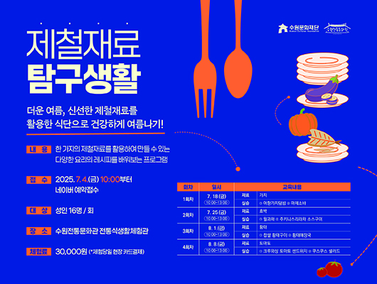 수원문화재단 수원전통문화관 제철재료 탐구생활 더운 여름, 신선한 제철재료를 활용한 식단으로 건강하게 여름나기! 내용 한 가지의 제철재료를 활용하여 만들 수 있는 다양한 요리의 레시피를 배워보는 프로그램 접수 2025.7.4.(금) 10:00부터 네이버 예약접수 대상 성인 16명/회 장소 수원전통문화관 전통식생활체험관 체험료 30,000원(*체험당일 현장 카드결제) 교육 상세내용에 대한 회차, 일시, 교육내용입니다. 1회차 7.18.(금) 10:00~13:00,재료가지 실습 1어향가지덮밥 2마제소바 2회차 7.25.(금) 10:00~13:00, 재료 호박 실습 1월과채 2주키니스리라차 소스구이 3회차 8.1.(금) 10:00~13:00, 재료 황태 실습 1찹쌀 황태구이 2황태해장국 4회차 8.8.(금) 10:00~13:00, 재료 토마토 실습 1크루와상 토마토 샌드위치 2쿠스쿠스 샐러드