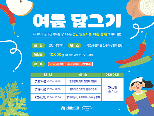 여름 담그기 무더위에 떨어진 식욕을 살려주는 천연 발효식품, 여름 김치! 레시피 실습 대상 성인 16명/회 장소 수원전통문화관 전통식생활체험관 체험료 40,000원 (※ 체험 당일 현장 카드결제) 접수 7. 4(금) 10:00부터 네이버 예약접수 교육 상세내용에 대한 일시, 실습, 가져가기입니다. 7.17.(목) 10:00~13:00, 열무김치, 양파 청경채 맛김치, 2kg/종(총 4kg) 7.19.(토) 10:00~13:00, 오이부추소박이, 연배추김치, 2kg/종(총 4kg) 7.24.(목) 10:00~13:00, 양배추김치, 오이고추소박이물김치, 2kg/종(총 4kg) 수원문화재단 수원전통문화관