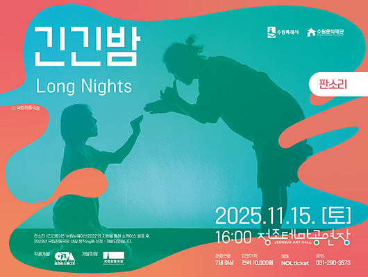 수원특례시 수원문화재단 긴긴밤 Long Night 국립정동극장 판소리 2025.11.15.(토) 16:00 정조테마공연장 JEONG JO ART HALL 관람연령 7세 이상 티켓가격 전석 10,000원 예매 NOL Ticket 문의 031-290-3573 판소리 긴긴밤은 수림뉴웨이브2022의 지원을 통해 쇼케이스 발표 후, 2023년 국립정동극장 세실 창작ing에 선정개발되었습니다. 작품개발 판소리 창작그룹 입과손스튜디오(로고), 개발지원 국립정동극장(로고)
