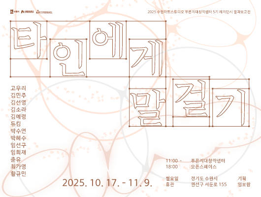 수원시, 수원문화재단, 푸른지대창작샘터 로고  2025 수원아트스튜디오 푸른지대창작샘터 5기 레지던시 결과보고전  타인에게 말 걸기  고우리 김민주 김선영 김소라 김예령 듀킴 박수연 박혜수 임선구 임희재 쥰유 최가영 황규민  2025. 10. 17. - 11. 9.  푸른지대창작샘터 오픈스페이스 경기도 수원시 권선구 서둔로 155 11:00 - 18:00 월요일 휴관 기획 임보람