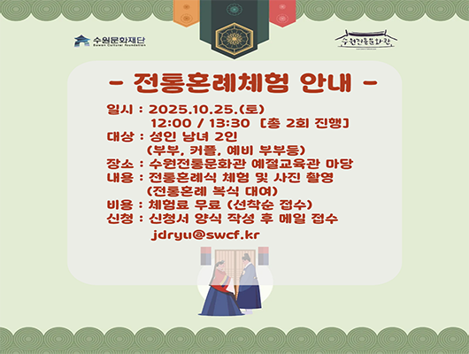 수원문화재단, 수원전통문화관 로고  - 전통혼례체험 안내 - 일시 : 2025. 10. 25.(토) 12:00 / 13:30 [총 2회 진행] 대상 : 성인 남녀 2인(부부, 커플, 예비 부부 등) 장소 : 수원전통문화관 예절교육관 마당 내용 : 전통혼례식 체험 및 사진 촬영(전통혼례 복식 대여) 비용 : 체험료 무료(선착순 접수) 신청 : 신청서 양식 작성 후 메일 접수 jdryu@swcf.kr