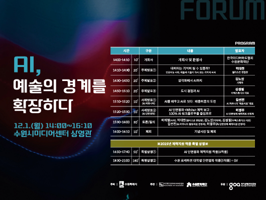 AI, 예술의 경계를 확장하다 12.1.(월) 14:00~16:00 수원시미디어센터 상영관  프로그램에 대한 시간, 구분, 내용, 발표자 표입니다. PROGRAM  14:00-14:10/10/개회사/개회사 및 환영사/ 한국미디어아트협회 수원문화재단 14:10~14:30/20/주제발표1/데이터는 기억이 될 수 있을까? 인공지능 시대, 예술과 기술이 다시 쓰는 기억의 서사/허대찬 앨리스온 편집장 14:30~14:50/20/주제발표2/암각화에서 AI까지/김노암 기획자 14:50~15:10/20/주제발표3/도시 경험과 AI/김성필 아텍스튜디오 대표 15:10~15:20/10/사례발표1(AI 커뮤니티)/AI를 배우고 AI로 잇다 : 배움이음의 도전/길선진 AI 커뮤니티 배움이음 대표 15:20~15:30/10/사례발표2(AI단편영화)/AI 단편영화White 제작보고 : 100% AI워크플로우를 중심으로/이영주  AI 단편영화 제작지원 선정자 15:30~16:00/30/토론/질의/이재형(사회),허대판(앨리스온 편집장), 김노암(기획자), 김성필(아텍스튜디오 대표), 길선진(AI 커뮤니티 활동지원 선정자), 이영주(AI 단편영화 제작지원 선정자) 16:00~16:10/10/폐회/기념사진 및 폐회  ※2025년 제작지원 작품 특별 상영※ 16:50~17:40/50/특별상영1/AI단편영화 제작지원 작품(6작품) 18:30~21:00/180/특별상영2/수원 로케이션 대학생 단편영화 작품(5작품)+GV  주최 수원특례시 주관 사단법인 한국미디어아트 협회 수원문화재단 후원 경기콘텐츠진흥원
