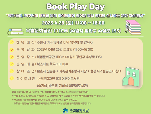 Book Play Day 책과 놀이, 책꾸러미 배부를 통해 아이들에게 즐거운 독서 경험을 선사하는 문화 확산 행사 2025.4.26(토) 11:00~16:00 복합문화공간 111CM(수원시 장안구 수성로 195) -해당대상: 수원시 거주 18개월 미만 영유아 및 양육자 -운영날짜: 2025년 04월 26일 토요일(11:00~16:00) -운영장소: 복합문화공간 111CM(수원시 장안구 수성로 195) -운영내용: 북스타트 책꾸러미 배부 -참여조건: 보호자 신분증+가족관계증명서 지참+ 현장QR설문조사 참여 -참여도서관: 수원문화재단 3개 어린이도서관(슬기샘, 바른샘, 지혜샘 어린이도서관) 문화전화: 슬기샘 031-247-8773/바른샘 031-216-9373/ 지혜샘 031-225-8054 ※ 수량 소진 시 조기 마감될 수 있습니다./ 현장 방문 시 위 조건을 충족해야 책꾸러미를 받을 수 있습니다. ※ 북스타트 책꾸러미 배부는 BOOK PALY DAY 현장에서 일부 진행되고, 추후 도서관별(슬기샘/바른샘/지혜샘)로 책꾸러미 배부 신청을 받아 진행될 예정입니다. 수원문화재단
