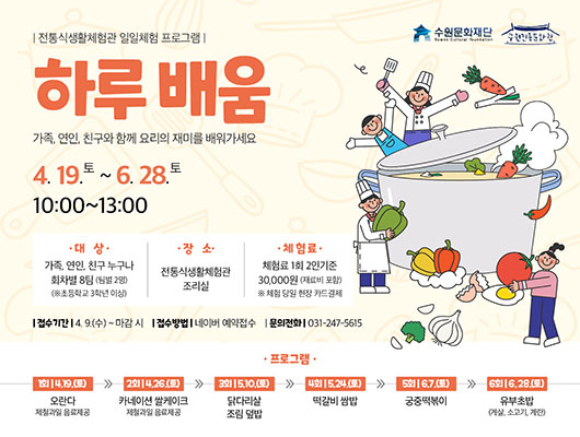 전통식생활체험관 일일체험 프로그램 하루배움 가족, 연인, 친구와 함께 요리의 재미를 배워가세요 4. 19.토 ~ 6. 28.토 10:00~13:00 대상: 가족, 연인, 친구 누구나 회차별 8팀(팀별 2명) / *초등학교 3학년 이상 장소: 전통식생활체험관 조리실 체험료: 1회 2인 기준 30,000원(재료비 포함) *체험 당일 현장 카드결제 접수기간: 4. 9.(수) ~ 마감 시 접수방법: 네이버 예약접수 문의전화: 031-247-5615 프로그램 1회 4.19.(토) 오란다 제철과일 음료 제공 2회 4.26.(토) 카네이션 쌀케이크 제철과일 음료 제공 3회 5.10.(토) 닭다리살 조림 덮밥 4회 5.24.(토) 떡갈비 쌈밥 5회 6.7.(토) 궁중떡볶이 6회 6.28.(토) 유부초밥 (게살, 소고기, 계란)